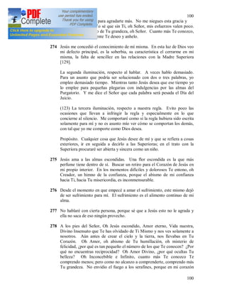 100
100
que tengo que hacer para agradarte más. No me niegues esta gracia y
quédate conmigo. Yo sé que sin Ti, oh Señor, mis esfuerzos valen poco.
Oh, cuánto me alegro de Tu grandeza, oh Señor. Cuanto más Te conozco,
tanto más ardientemente Te deseo y anhelo.
274 Jesús me concedió el conocimiento de mí misma. En esta luz de Dios veo
mi defecto principal, es la soberbia, su característica el cerrarme en mi
misma, la falta de sencillez en las relaciones con la Madre Superiora
[129].
La segunda iluminación, respecto al hablar. A veces hablo demasiado.
Para un asunto que podría ser solucionado con dos o tres palabras, yo
empleo demasiado tiempo. Mientras tanto Jesús desea que ese tiempo yo
lo emplee para pequeñas plegarias con indulgencias por las almas del
Purgatorio. Y me dice el Señor que cada palabra será pesada el Día del
Juicio.
(123) La tercera iluminación, respecto a nuestra regla. Evito poco las
ocasiones que llevan a infringir la regla y especialmente en lo que
concierne al silencio. Me comportaré como si la regla hubiera sido escrita
solamente para mí y no es asunto mío ver cómo se comportan los demás,
con tal que yo me comporte como Dios desea.
Propósito. Cualquier cosa que Jesús desee de mí y que se refiera a cosas
exteriores, ir en seguida a decirlo a las Superioras; en el trato con la
Superiora procuraré ser abierta y sincera como un niño.
275 Jesús ama a las almas escondidas. Una flor escondida es la que más
perfume tiene dentro de sí. Buscar un retiro para el Corazón de Jesús en
mi propio interior. En los momentos difíciles y dolorosos Te entono, oh
Creador, un himno de la confianza, porque el abismo de mi confianza
hacia Ti, hacia Tu misericordia, es inconmensurable.
276 Desde el momento en que empecé a amar el sufrimiento, este mismo dejó
de ser sufrimiento para mí. El sufrimiento es el alimento continuo de mi
alma.
277 No hablaré con cierta persona, porque sé que a Jesús esto no le agrada y
ella no saca de eso ningún provecho.
278 A los pies del Señor, Oh Jesús escondido, Amor eterno, Vida nuestra,
Divino Insensato que Te has olvidado de Ti Mismo y nos ves solamente a
nosotros. Aún antes de crear el cielo y la tierra, nos llevabas en Tu
Corazón. Oh Amor, oh abismo de Tu humillación, oh misterio de
felicidad, ¿por qué es tan pequeño el número de los que Te conocen? ¿Por
qué no encuentras reciprocidad? Oh Amor Divino, ¿por qué ocultas Tu
belleza? Oh Inconcebible e Infinito, cuanto más Te conozco Te
comprendo menos; pero como no alcanzo a comprenderte, comprendo más
Tu grandeza. No envidio el fuego a los serafines, porque en mi corazón
 