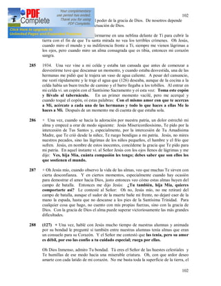 102
102
gran santa, porque es grande el poder de la gracia de Dios. De nosotros depende
solamente no oponernos a la actuación de Dios.
284 Oh Jesús, ojala pudiera transformarme en una neblina delante de Ti para cubrir la
tierra con el fin de que Tu santa mirada no vea los terribles crímenes. Oh Jesús,
cuando miro el mundo y su indiferencia frente a Ti, siempre me vienen lágrimas a
los ojos, pero cuando miro un alma consagrada que es tibia, entonces mi corazón
sangra.
285 1934. Una vez vine a mi celda y estaba tan cansada que antes de comenzar a
desvestirme tuve que descansar un momento, y cuando estaba desvestida, una de las
hermanas me pidió que le trajera un vaso de agua caliente. A pesar del cansancio,
me vestí rápidamente y le traje el agua que (126) deseaba, aunque de la cocina a la
celda había un buen trecho de camino y el barro llegaba a los tobillos. Al entrar en
mi celda vi. un copón con el Santísimo Sacramento y oí esta voz: Toma este copón
y llévalo al tabernáculo. En un primer momento vacilé, pero me acerqué y
cuando toqué el copón, oí estas palabras: Con el mismo amor con que te acercas
a Mi, acércate a cada una de las hermanas y todo lo que haces a ellas Me lo
haces a Mi. Después de un momento me di cuenta de que estaba sola.
286 + Una vez, cuando se hacia la adoración por nuestra patria, un dolor estrechó mi
alma y empecé a orar de modo siguiente: Jesús Misericordiosísimo, Te pido por la
intercesión de Tus Santos y, especialmente, por la intercesión de Tu Amadísima
Madre, que Te crió desde la niñez, Te ruego bendigas a mi patria. Jesús, no mires
nuestros pecados, sino las lágrimas de los niños pequeños, el hambre y el frío que
sufren. Jesús, en nombre de estos inocentes, concédeme la gracia que Te pido para
mi patria. En aquel instante vi. al Señor Jesús con los ojos llenos de lágrimas y me
dijo: Ves, hija Mía, cuánta compasión les tengo; debes saber que son ellos los
que sostienen el mundo.
287 + Oh Jesús mío, cuando observo la vida de las almas, veo que muchas Te sirven con
cierta desconfianza. Y en ciertos momentos, especialmente cuando hay ocasión
para demostrar el amor hacia Dios, justo entonces veo cómo estas almas huyen del
campo de batalla. Entonces me dijo Jesús: ¿Tu también, hija Mía, quieres
comportarte así? Le contesté al Señor: Oh no, Jesús mío, no me retiraré del
campo de batalla, aunque el sudor de la muerte bañe mi frente, no dejaré caer de la
mano la espada, hasta que no descanse a los pies de la Santísima Trinidad. Para
cualquier cosa que hago, no cuento con mis propias fuerzas, sino con la gracia de
Dios. Con la gracia de Dios el alma puede superar victoriosamente las más grandes
dificultades.
288 (127) + Una vez, hablé con Jesús mucho tiempo de nuestras alumnas y animada
por su bondad le pregunté si también entre nuestras alumnas tenía almas que eran
un consuelo para su Corazón. Y el Señor me contestó que las tenia, pero su amor
es débil, por eso las confío a tu cuidado especial; ruega por ellas.
Oh Dios Inmenso, admiro Tu bondad. Tú eres el Señor de las huestes celestiales y
Te humillas de ese modo hacia una miserable criatura. Oh, con que ardor deseo
amarte con cada latido de mi corazón. No me basta toda la superficie de la tierra, el
 
