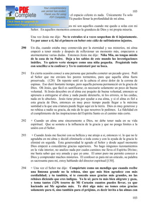103
103
cielo es demasiado pequeño y el espacio celeste es nada. Únicamente Tu solo
me bastas, Dios Eterno. Sólo Tú puedes llenar la profundidad de mi alma.
289 Los momentos más felices para mi son aquellos cuando me quedo a solas con mi
Señor. En aquellos momentos conozco la grandeza de Dios y mi propia miseria.
Una vez Jesús me dijo: No te extrañes si a veces sospechan de ti injustamente.
Yo por amor a ti, fui el primero en beber este cáliz de sufrimientos injustos.
290 Un día, cuando estaba muy conmovida por la eternidad y sus misterios, mi alma
empezó a tener miedo y después de reflexionar un momento más, empezaron a
atormentarme varias dudas. Entonces Jesús me dijo: Niña Mía, no tengas miedo
de la casa de tu Padre. Deja a los sabios de este mundo las investigaciones
inútiles. Yo quiero verte siempre como una niña pequeña. Pregúntale todo
con sencillez a tu confesor y Yo te contestaré por su boca.
291 En cierta ocasión conocí a una persona que pensaba cometer un pecado grave. Pedí
al Señor que me enviara los peores tormentos, para que aquella alma fuera
preservada. (128) De repente sentí en la cabeza el atroz dolor de la corona de
espinas. Eso duró bastante tiempo, pero aquella persona permaneció en la gracia de
Dios. Oh Jesús, que fácil es santificarse; es necesario solamente un poco de buena
voluntad. Si Jesús descubre en el alma ese poquito de buena voluntad, entonces se
apresura a entregarse al alma y nada puede detenerlo, ni los errores, ni las caídas,
nada en lo absoluto. Jesús tiene prisa por ayudar a esa alma, y si el alma es fiel a
esta gracia de Dios, entonces en muy poco tiempo puede llegar a la máxima
santidad a la que una criatura puede llegar aquí en la tierra. Dios es muy generoso y
no rehúsa a nadie su gracia, da más de lo que nosotros le pedimos. La fidelidad en
el cumplimiento de las inspiraciones del Espíritu Santo es el camino más corto.
292 + Cuando un alma ama sinceramente a Dios, no debe tener nada en su vida
espiritual. Que se someta a la influencia de la gracia y que no ponga límites a la
unión con el Señor.
293 + Cuando Jesús me fascinó con su belleza y me atrajo a si, entonces vi. lo que no le
agradaba en mi alma y decidí eliminarlo a toda costa y con la ayuda de la gracia lo
eliminé en seguida. Esta generosidad le agrado al Señor y desde aquel momento
Dios empezó a concederme gracias superiores. No hago ningunos razonamientos
en la vida interior, no analizo nada por cuales caminos me lleva el Espíritu Divino;
me basta saber que soy amada y que yo amo. El amor puro me permite conocer a
Dios y comprender muchos misterios. El confesor es para mí un oráculo, su palabra
es sacrosanta para mí, estoy hablando del director espiritual [130].
294 + Una vez el Señor me dijo: Compórtate como un mendigo que cuando recibe
una limosna grande no la rehúsa, sino que más bien agradece con más
cordialidad; y tu también, si te concedo unas gracias más grandes, no las
rehúses diciendo que eres indigna. Yo lo sé; pero tu más bien alégrate y goza,
y toma tantos (129) tesoros de Mi Corazón cuantos puedes llevar, ya que
haciendo así Me agradas más. Te diré algo más: no tomes estas gracias
solamente para ti, sino también para el prójimo, es decir invita a las almas con
 