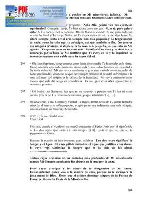 104
104
las cuales estás en contacto a confiar en Mi misericordia infinita. Oh
cuanto amo a las almas que se Me han confiado totalmente, haré todo por ellas.
295 + En ese momento Jesús me preguntó: Niña Mía, ¿cómo van tus ejercicios
espirituales? Contesté: Jesús, Tu bien sabes como me van. Si, lo sé, pero quiero
oírlo [de] tu boca y [de] tu corazón. Oh mi Maestro, cuando Tu me guías todo me
va con facilidad y Te ruego, Señor, no Te alejes nunca de mi. Y me dijo Jesús: Sí,
estaré siempre junto a ti si eres siempre una niña pequeña y no tengas miedo
de nada; como he sido aquí tu principio, así seré también tu fin. No cuentes
con ninguna criatura, ni siquiera en la cosa más pequeña, ya que esto no Me
agrada. Yo quiero estar en tu alma solo. Fortificaré tu alma y te daré luz, y
conocerás por la boca de Mi sustituto que Yo estoy en ti, y la inquietud se
desvanecerá como una niebla ante los rayos del sol.
296 + Oh Bien Supremo, deseo amarte como hasta ahora nadie Te ha amado en la tierra.
Deseo adorarte con cada momento de mi vida y unir estrechamente mi voluntad a
Tu santa voluntad. Mi vida no es monótona ni gris, sino variada como un jardín de
flores perfumadas, donde no sé que flor recoger primero; el lirio del sufrimiento o la
rosa del amor del prójimo o la violeta de la humildad. No voy a enumerar estos
tesoros que cada día tengo en abundancia. Es una gran cosa saber aprovechar el
momento presente.
297 + Oh Jesús, Luz Suprema, haz que yo me conozca y penetra con Tu luz mi alma
oscura, y llena de Ti el abismo de mi alma, ya que solamente Tu […..].
298 Oh Jesús mío, Vida, Camino y Verdad, Te ruego, tenme cerca de Ti, como la madre
estrecha al seno a su niño pequeño, ya que yo no soy solamente una niña incapaz,
sino un cúmulo de miseria y de nulidad.
299 (130) + Un secreto del alma.
Vilna 1934
Una vez, cuando el confesor me mandó preguntar al Señor Jesús por el significado
de los dos rayos que están en esta imagen [113]; contesté que sí, que se lo
preguntaría al Señor.
Durante la oración oí interiormente estas palabras: Los dos rayos significan la
Sangre y el Agua. El rayo pálido simboliza el Agua que justifica a las almas.
El rayo rojo simboliza la Sangre que es la vida de las almas
……………………………….
Ambos rayos brotaron de las entrañas más profundas de Mi misericordia
cuando Mi Corazón agonizante fue abierto en la cruz por la lanza.
Estos rayos protegen a las almas de la indignación de Mi Padre.
Bienaventurado quien viva a la sombra de ellos, porque no le alcanzara la
justa mano de Dios. Deseo que el primer domingo después de la Pascua de
Resurrección sea la Fiesta de la Misericordia.
 