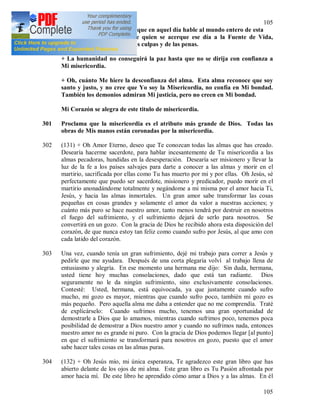 105
105
300 + Pide a Mi siervo fiel [132] que en aquel día hable al mundo entero de esta
gran misericordia Mía; que quien se acerque ese día a la Fuente de Vida,
recibirá el perdón total de las culpas y de las penas.
+ La humanidad no conseguirá la paz hasta que no se dirija con confianza a
Mi misericordia.
+ Oh, cuánto Me hiere la desconfianza del alma. Esta alma reconoce que soy
santo y justo, y no cree que Yo soy la Misericordia, no confía en Mi bondad.
También los demonios admiran Mi justicia, pero no creen en Mi bondad.
Mi Corazón se alegra de este titulo de misericordia.
301 Proclama que la misericordia es el atributo más grande de Dios. Todas las
obras de Mis manos están coronadas por la misericordia.
302 (131) + Oh Amor Eterno, deseo que Te conozcan todas las almas que has creado.
Desearía hacerme sacerdote, para hablar incesantemente de Tu misericordia a las
almas pecadoras, hundidas en la desesperación. Desearía ser misionero y llevar la
luz de la fe a los países salvajes para darte a conocer a las almas y morir en el
martirio, sacrificada por ellas como Tu has muerto por mi y por ellas. Oh Jesús, sé
perfectamente que puedo ser sacerdote, misionero y predicador, puedo morir en el
martirio anonadándome totalmente y negándome a mi misma por el amor hacia Ti,
Jesús, y hacia las almas inmortales. Un gran amor sabe transformar las cosas
pequeñas en cosas grandes y solamente el amor da valor a nuestras acciones; y
cuánto más puro se hace nuestro amor, tanto menos tendrá por destruir en nosotros
el fuego del sufrimiento, y el sufrimiento dejará de serlo para nosotros. Se
convertirá en un gozo. Con la gracia de Dios he recibido ahora esta disposición del
corazón, de que nunca estoy tan feliz como cuando sufro por Jesús, al que amo con
cada latido del corazón.
303 Una vez, cuando tenía un gran sufrimiento, dejé mi trabajo para correr a Jesús y
pedirle que me ayudara. Después de una corta plegaria volví al trabajo llena de
entusiasmo y alegría. En ese momento una hermana me dijo: Sin duda, hermana,
usted tiene hoy muchas consolaciones, dado que está tan radiante. Dios
seguramente no le da ningún sufrimiento, sino exclusivamente consolaciones.
Contesté: Usted, hermana, está equivocada, ya que justamente cuando sufro
mucho, mi gozo es mayor, mientras que cuando sufro poco, también mi gozo es
más pequeño. Pero aquella alma me daba a entender que no me comprendía. Traté
de explicárselo: Cuando sufrimos mucho, tenemos una gran oportunidad de
demostrarle a Dios que lo amamos, mientras cuando sufrimos poco, tenemos poca
posibilidad de demostrar a Dios nuestro amor y cuando no sufrimos nada, entonces
nuestro amor no es grande ni puro. Con la gracia de Dios podemos llegar [al punto]
en que el sufrimiento se transformará para nosotros en gozo, puesto que el amor
sabe hacer tales cosas en las almas puras.
304 (132) + Oh Jesús mío, mi única esperanza, Te agradezco este gran libro que has
abierto delante de los ojos de mi alma. Este gran libro es Tu Pasión afrontada por
amor hacia mí. De este libro he aprendido cómo amar a Dios y a las almas. En él
 