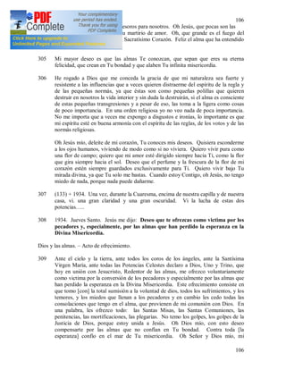 106
106
están encerrados inagotables tesoros para nosotros. Oh Jesús, que pocas son las
almas que Te entienden en Tu martirio de amor. Oh, que grande es el fuego del
amor purísimo que arde en Tu Sacratísimo Corazón. Feliz el alma que ha entendido
el amor del Corazón de Jesús.
305 Mi mayor deseo es que las almas Te conozcan, que sepan que eres su eterna
felicidad, que crean en Tu bondad y que alaben Tu infinita misericordia.
306 He rogado a Dios que me conceda la gracia de que mi naturaleza sea fuerte y
resistente a las influencias que a veces quieren distraerme del espíritu de la regla y
de las pequeñas normás, ya que éstas son como pequeñas polillas que quieren
destruir en nosotros la vida interior y sin duda la destruirán, si el alma es consciente
de estas pequeñas transgresiones y a pesar de eso, las toma a la ligera como cosas
de poco importancia. En una orden religiosa yo no veo nada de poca importancia.
No me importa que a veces me expongo a disgustos e ironías, lo importante es que
mi espíritu esté en buena armonía con el espíritu de las reglas, de los votos y de las
normás religiosas.
Oh Jesús mío, deleite de mi corazón, Tu conoces mis deseos. Quisiera esconderme
a los ojos humanos, viviendo de modo como si no viviera. Quiero vivir pura como
una flor de campo; quiero que mi amor esté dirigido siempre hacia Ti, como la flor
que gira siempre hacia el sol. Deseo que el perfume y la frescura de la flor de mi
corazón estén siempre guardados exclusivamente para Ti. Quiero vivir bajo Tu
mirada divina, ya que Tu solo me bastas. Cuando estoy Contigo, oh Jesús, no tengo
miedo de nada, porque nada puede dañarme.
307 (133) + 1934. Una vez, durante la Cuaresma, encima de nuestra capilla y de nuestra
casa, vi. una gran claridad y una gran oscuridad. Vi la lucha de estas dos
potencias…..
308 1934. Jueves Santo. Jesús me dijo: Deseo que te ofrezcas como victima por los
pecadores y, especialmente, por las almas que han perdido la esperanza en la
Divina Misericordia.
Dios y las almas. – Acto de ofrecimiento.
309 Ante el cielo y la tierra, ante todos los coros de los ángeles, ante la Santísima
Virgen María, ante todas las Potencias Celestes declaro a Dios, Uno y Trino, que
hoy en unión con Jesucristo, Redentor de las almas, me ofrezco voluntariamente
como victima por la conversión de los pecadores y especialmente por las almas que
han perdido la esperanza en la Divina Misericordia. Este ofrecimiento consiste en
que tomo [con] la total sumisión a la voluntad de dios, todos los sufrimientos, y los
temores, y los miedos que llenan a los pecadores y en cambio les cedo todas las
consolaciones que tengo en el alma, que provienen de mi comunión con Dios. En
una palabra, les ofrezco todo: las Santas Misas, las Santas Comuniones, las
penitencias, las mortificaciones, las plegarias. No temo los golpes, los golpes de la
Justicia de Dios, porque estoy unida a Jesús. Oh Dios mío, con esto deseo
compensarte por las almas que no confían en Tu bondad. Contra toda [la
esperanza] confío en el mar de Tu misericordia. Oh Señor y Dios mío, mi
 