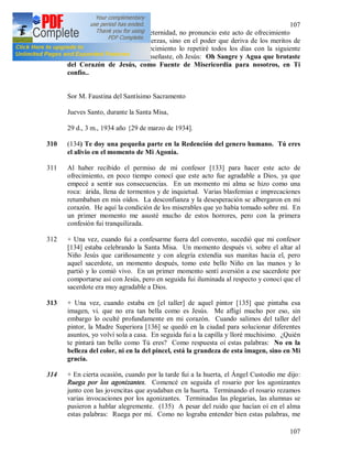 107
107
destino… mi destino para la eternidad, no pronuncio este acto de ofrecimiento
basándome en mis propias fuerzas, sino en el poder que deriva de los meritos de
Jesucristo. Este acto de ofrecimiento lo repetiré todos los días con la siguiente
plegaria que Tu Mismo me enseñaste, oh Jesús: Oh Sangre y Agua que brotaste
del Corazón de Jesús, como Fuente de Misericordia para nosotros, en Ti
confío..
Sor M. Faustina del Santísimo Sacramento
Jueves Santo, durante la Santa Misa,
29 d., 3 m., 1934 año {29 de marzo de 1934].
310 (134) Te doy una pequeña parte en la Redención del genero humano. Tú eres
el alivio en el momento de Mi Agonía.
311 Al haber recibido el permiso de mi confesor [133] para hacer este acto de
ofrecimiento, en poco tiempo conocí que este acto fue agradable a Dios, ya que
empecé a sentir sus consecuencias. En un momento mi alma se hizo como una
roca: árida, llena de tormentos y de inquietud. Varias blasfemias e imprecaciones
retumbaban en mis oídos. La desconfianza y la desesperación se albergaron en mi
corazón. He aquí la condición de los miserables que yo había tomado sobre mí. En
un primer momento me asusté mucho de estos horrores, pero con la primera
confesión fui tranquilizada.
312 + Una vez, cuando fui a confesarme fuera del convento, sucedió que mi confesor
[134] estaba celebrando la Santa Misa. Un momento después vi. sobre el altar al
Niño Jesús que cariñosamente y con alegría extendía sus manitas hacia el, pero
aquel sacerdote, un momento después, tomo este bello Niño en las manos y lo
partió y lo comió vivo. En un primer momento sentí aversión a ese sacerdote por
comportarse así con Jesús, pero en seguida fui iluminada al respecto y conocí que el
sacerdote era muy agradable a Dios.
313 + Una vez, cuando estaba en [el taller] de aquel pintor [135] que pintaba esa
imagen, vi. que no era tan bella como es Jesús. Me afligí mucho por eso, sin
embargo lo oculté profundamente en mi corazón. Cuando salimos del taller del
pintor, la Madre Superiora [136] se quedó en la ciudad para solucionar diferentes
asuntos, yo volví sola a casa. En seguida fui a la capilla y lloré muchísimo. ¿Quién
te pintará tan bello como Tú eres? Como respuesta oí estas palabras: No en la
belleza del color, ni en la del pincel, está la grandeza de esta imagen, sino en Mi
gracia.
314 + En cierta ocasión, cuando por la tarde fui a la huerta, el Ángel Custodio me dijo:
Ruega por los agonizantes. Comencé en seguida el rosario por los agonizantes
junto con las jovencitas que ayudaban en la huerta. Terminando el rosario rezamos
varias invocaciones por los agonizantes. Terminadas las plegarias, las alumnas se
pusieron a hablar alegremente. (135) A pesar del ruido que hacían oí en el alma
estas palabras: Ruega por mí. Como no lograba entender bien estas palabras, me
 