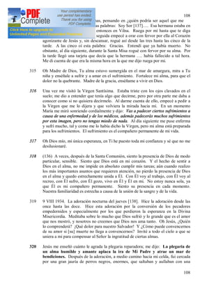 108
108
alejé unos pasos de las alumnas, pensando en ¿quién podría ser aquel que me
hacia rezar? De repente oí estas palabras: Soy Sor [137]…. Esa hermana estaba en
Varsovia, mientras yo estaba entonces en Vilna. Ruega por mí hasta que te diga
cesar. Estoy agonizando. En seguida empecé a orar con fervor por ella al Corazón
agonizante de Jesús y, sin descansar, rogué así desde las tres hasta las cinco de la
tarde. A las cinco oí esta palabra: Gracias. Entendí que ya había muerto. No
obstante, al día siguiente, durante la Santa Misa rogué con fervor por su alma. Por
la tarde llegó una tarjeta que decía que la hermana …. había fallecido a tal hora.
Me di cuenta de que era la misma hora en la que me dijo ruega por mi.
315 Oh Madre de Dios, Tu alma estuvo sumergida en el mar de amargura, mira a Tu
niña y enséñale a sufrir y a amar en el sufrimiento. Fortalece mi alma, para que el
dolor no la quebrante. Madre de la gracia, enséñame a vivir en Dios.
316 Una vez me visitó la Virgen Santísima. Estaba triste con los ojos clavados en el
suelo; me dio a entender que tenía algo que decirme, pero por otra parte me daba a
conocer como si no quisiera decírmelo. Al darme cuenta de ello, empecé a pedir a
la Virgen que me lo dijera y que volviera la mirada hacia mí. En un momento
María me miró sonriendo cordialmente y dijo: Vas a padecer ciertos sufrimientos a
causa de una enfermedad y de los médicos, además padecerás muchos sufrimientos
por esta imagen, pero no tengas miedo de nada. Al día siguiente me puse enferma
y sufrí mucho, tal y como me lo había dicho la Virgen, pero mi alma está preparada
para los sufrimientos. El sufrimiento es el compañero permanente de mi vida.
317 Oh Dios mío, mi única esperanza, en Ti he puesto toda mi confianza y sé que no me
desilusionaré.
318 (136) A veces, después de la Santa Comunión, siento la presencia de Dios de modo
particular, sensible. Siento que Dios está en mi corazón. Y el hecho de sentir a
Dios en el alma, no me impide en absoluto cumplir mis tareas; aún cuando realizo
los más importantes asuntos que requieren atención, no pierdo la presencia de Dios
en el alma y quedo estrechamente unida a Él. Con Él voy al trabajo, con Él voy al
recreo, con Él sufro, con Él gozo, vivo en Él y Él en mi. No estoy nunca sola, ya
que Él es mi compañero permanente. Siento su presencia en cada momento.
Nuestra familiaridad es estrecha a causa de la unión de la sangre y de la vida.
319 9 VIII 1934. La adoración nocturna del jueves [138]. Hice la adoración desde las
once hasta las doce. Hice esta adoración por la conversión de los pecadores
empedernidos y especialmente por los que perdieron la esperanza en la Divina
Misericordia. Meditaba sobre lo mucho que Dios sufrió y lo grande que es el amor
que nos mostró, y nosotros no creemos que Dios nos ama tanto. Oh Jesús, ¿Quién
lo comprenderá? ¡Qué dolor para nuestro Salvador! Y ¿Cómo puede convencernos
de su amor si [su] muerte no llega a convencernos? Invité a todo el cielo a que se
uniera a mi para compensar al Señor la ingratitud de ciertas almas.
320 Jesús me enseñó cuánto le agrada la plegaria reparadora; me dijo: La plegaria de
un alma humilde y amante aplaca la ira de Mi Padre y atrae un mar de
bendiciones. Después de la adoración, a medio camino hacia mi celda, fui cercada
por una gran jauría de perros negros, enormes, que saltaban y aullaban con una
 