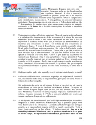 109
109
intención de desgarrarme en pedazos. Me di cuenta de que no eran perros sino
demonios. Uno de ellos dijo con rabia: Como esta noche nos has llevado muchas
almas, nosotros te desgarraremos en pedazos. Contesté: Si tal es la voluntad de
Dios misericordiosísimo, desgárrenme en pedazos, porque me lo he merecido
justamente, siendo la más miserable entre los pecadores y Dios es siempre santo,
justo e infinitamente misericordioso. A estas palabras, los demonios todos juntos
contestaron: Huyamos porque no está sola, sino que el Todopoderoso está con ella.
Y desaparecieron del camino como polvo, como rumor, mientras yo tranquila,
terminando el Te Deum, iba a la celda contemplando la infinita e insondable
misericordia Divina.
321 Un desmayo repentino, sufrimiento preagónico. No era la muerte, es decir el pasaje
a la verdadera vida, sino una muestra de los sufrimientos de la misma. La muerte es
espantosa a pesar de darnos la vida eterna. De repente me sentí mal, la falta de
respiración, la oscuridad delante de los ojos, la sensación del debilitamiento de los
miembros este sofocamiento es atroz. Un instante de este sofocamiento es
infinitamente largo… A pesar de la confianza, viene también un extraño miedo.
Deseé recibir los últimos santos sacramentos. Sin embargo la Confesión resulta
muy difícil a pesar del deseo de confesarme. Uno no sabe lo que dice; comienza a
decir una cosa, deja la otra sin terminar. Oh, que Dios preserve a cada alma de
aplazar la confesión a la última hora. Conocí el gran poder de las palabras del
sacerdote que descienden sobre el alma del enfermo. Cuando pregunté al Padre
espiritual si estaba preparada para presentarme delante de Dios y si podía estar
tranquila, recibí la respuesta: Puedes estar completamente tranquila no solamente
ahora, sino después de cada confesión semanal. La gracia de Dios que acompaña
estas palabras del sacerdote es grande. El alma siente la fortaleza y el arrojo para la
lucha.
322 Oh Congregación, madre mía, ¡que dulce es vivir en ti, pero todavía mejor es morir!
323 Recibidos los últimos santos sacramentos, se produjo una mejoría total. Me quedé
sola, eso duró una media hora y el ataque se repitió, pero ya no tan fuerte, porque el
tratamiento medico lo impidió.
Mis sufrimientos los uní a los sufrimientos de Jesús y los ofrecí por mí y por la
conversión de las almas que no confiaban en la bondad de Dios. De repente mi
celda se llenó de figuras negras, llenas de furia y de odio hacia mí. Una de ellas
dijo: Maldita tú y Aquel que está en ti, porque ya empiezas a atormentarnos en el
infierno. En cuanto pronuncié: Y el Verbo se hizo carne y habitó entre nosotros, en
seguida esas figuras desaparecieron ruidosamente.
324 Al día siguiente me sentía muy débil, pero ya no experimentaba ningún sufrimiento.
Después de la Santa Comunión vi. Al Señor Jesús bajo la apariencia que ya había
visto durante una de las adoraciones. La mirada del Señor traspasó mi alma por
completo y ni siquiera el más pequeño polvillo se escapó a su atención. Y dije a
Jesús: Jesús, pensé que me ibas a llevar. Y Jesús me contestó: Aun no se ha
cumplido plenamente Mi voluntad en ti; te quedaras todavía en la tierra, pero
no mucho tiempo. Me agrada mucho tu confianza, pero el amor ha de ser más
 