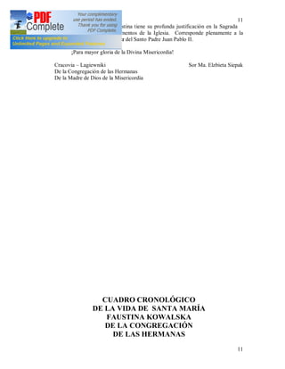11
11
La misión de Sor Faustina tiene su profunda justificación en la Sagrada
Escritura y en algunos documentos de la Iglesia. Corresponde plenamente a la
encíclica Dives in misericordia del Santo Padre Juan Pablo II.
¡Para mayor gloria de la Divina Misericordia!
Cracovia – Lagiewniki Sor Ma. Elzbieta Siepak
De la Congregación de las Hermanas
De la Madre de Dios de la Misericordia
CUADRO CRONOLÓGICO
DE LA VIDA DE SANTA MARÍA
FAUSTINA KOWALSKA
DE LA CONGREGACIÓN
DE LAS HERMANAS
 
