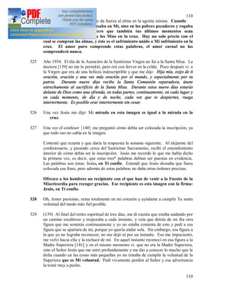 110
110
ardiente. (138) El amor puro da fuerza al alma en la agonía misma. Cuando
agonizaba en la cruz, no pensaba en Mí, sino en los pobres pecadores y rogaba
al Padre por ellos. Quiero que también tus últimos momentos sean
completamente semejantes a los Míos en la cruz. Hay un solo precio con el
cual se compran las almas, y éste es el sufrimiento unido a Mi sufrimiento en la
cruz. El amor puro comprende estas palabras, el amor carnal no las
comprenderá nunca.
325 Año 1934. El día de la Asunción de la Santísima Virgen no fui a la Santa Misa. La
doctora [139] no me lo permitió, pero oré con fervor en la celda. Poco después vi. a
la Virgen que era de una belleza indescriptible y que me dijo: Hija mía, exijo de ti
oración, oración y una vez más oración por el mundo, y especialmente por tu
patria. Durante nueve días recibe la Santa Comunión reparadora, únete
estrechamente al sacrificio de la Santa Misa. Durante estos nueve días estarás
delante de Dios como una ofrenda, en todas partes, continuamente, en cada lugar y
en cada momento, de día y de noche, cada vez que te despiertes, ruega
interiormente. Es posible orar interiormente sin cesar.
326 Una vez Jesús me dijo: Mi mirada en esta imagen es igual a la mirada en la
cruz.
327 Una vez el confesor {140} me preguntó cómo debía ser colocada la inscripción, ya
que todo eso no cabía en la imagen.
Contesté que rezaría y que daría la respuesta la semana siguiente. Al alejarme del
confesionario, y pasando cerca del Santísimo Sacramento, recibí el entendimiento
interior de cómo debía ser la inscripción. Jesús me recordó lo que me había dicho
la primera vez, es decir, que estas tres* palabras debían ser puestas en evidencia.
Las palabras son éstas: Jesús, en Ti confío. Entendí que Jesús deseaba que fuera
colocada esa frase, pero además de estas palabras no daba otras órdenes precisas.
Ofrezco a los hombres un recipiente con el que han de venir a la Fuente de la
Misericordia para recoger gracias. Ese recipiente es esta imagen con la firma:
Jesús, en Ti confío.
328 Oh, Amor purísimo, reina totalmente en mi corazón y ayúdame a cumplir Tu santa
voluntad del modo más fiel posible.
329 (139) Al final del retiro espiritual de tres días, me di cuenta que estaba andando por
un camino escabroso y tropezaba a cada instante, y veía que detrás de mi iba otra
figura que me sostenía continuamente y yo no estaba contenta de esto y pedí a esa
figura que se apartara de mi, porque yo quería andar sola. Sin embargo, esa figura a
la que yo no lograba reconocer, no me dejó ni por un instante. Eso me impacientó,
me volví hacia ella y la rechacé de mí. En aquel instante reconocí en esa figura a la
Madre Superiora [141] y en el mismo momento vi. que no era la Madre Superiora,
sino el Señor Jesús que me miró profundamente y me dio a conocer lo mucho que le
dolía cuando en las cosas más pequeñas yo no trataba de cumplir la voluntad de la
Superiora que es Mi voluntad. Pedí vivamente perdón al Señor y esa advertencia
la tomé muy a pecho.
 