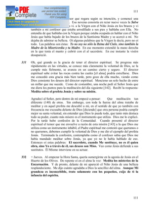 111
111
330 + Una vez me dijo el confesor que rogara según su intención, y comencé una
novena a la Santísima Virgen. Esa novena consistía en rezar nueve veces la Salve
Regina. Al final de la novena vi. a la Virgen con el Niño Jesús en los brazos y vi
también a mi confesor que estaba arrodillado a sus pies y hablaba con Ella. No
entendía de que hablaba con la Virgen porque estaba ocupada en hablar con el Niño
Jesús que había bajado de los brazos de la Santísima Madre y se acercó a mí. No
dejaba de admirar su belleza. Oí algunas palabras que la Virgen le decía, pero no oí
todo. Las palabras son éstas: Yo no soy no sólo la Reina del Cielo, sino también la
Madre de la Misericordia y tu Madre. En ese momento extendió la mano derecha
en la que tenía el manto y cubrió con el al sacerdote. En ese instante la visión
desapareció.
331 Oh, qué grande es la gracia de tener al director espiritual. Se progresa más
rápidamente en las virtudes, se conoce más claramente la voluntad de Dios, se la
cumple más fielmente, se avanza en un camino cierto y seguro. El director
espiritual sabe evitar las rocas contra las cuales [el alma] podría estrellarse. Dios
me concedió esta gracia más bien tarde, pero gozo de ella mucho, viendo como
Dios consiente los deseos del director espiritual. Menciono un solo hecho de entre
un millar que me sucede. Como de costumbre, una noche pedí al Señor Jesús que
me diera los puntos para la meditación del día siguiente [142]. Recibí la respuesta:
Medita sobre el profeta Jonás y sobre su misión.
Agradecí al Señor, pero dentro de mí empecé a pensar: Que meditación tan
diferente (140) de otras. Sin embargo, con toda la fuerza del alma trataba de
meditar y en aquel profeta me descubrí a mi, en el sentido de que yo también con
frecuencia me excusaba delante de Dios [diciendo] que otra persona podría cumplir
mejor su santa voluntad, sin entender que Dios lo puede todo, que tanto más destaca
todo su poder, cuanto más mísero es el instrumento que utiliza. Dios me lo explicó.
Por la tarde hubo confesión de la Comunidad. Cuando presenté al director
espiritual el temor que me envuelve a razón de esta misión [143] a la que Dios me
utiliza como un instrumento inhábil, el Padre espiritual me contestó que queramos o
no queramos, debemos cumplir la voluntad de Dios y me dio el ejemplo del profeta
Jonás. Terminada la confesión, contemplaba como el confesor sabia que Dios me
había mandado meditar sobre Jonás, ya que yo no le había hablado de eso.
Entonces oí estas palabras: El sacerdote, cuando Me sustituye, no es él quien
obra, sino Yo a través de él, sus deseos son Míos. Veo como Jesús defiende a sus
sustitutos. Él Mismo interviene en su actuar.
332 + Jueves. Al empezar la Hora Santa, quería sumergirme en la agonía de Jesús en el
Huerto de los Olivos. De repente oí en el alma la voz: Medita los misterios de la
Encarnación. Y de pronto, delante de mi apareció el Niño Jesús de una belleza
resplandeciente. Me dijo cuánto agradaba a Dios la sencillez del alma. Aunque Mi
grandeza es inconcebible, trato solamente con los pequeños, exijo de ti la
infancia del espíritu.
 