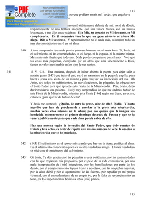 113
113
hazme morir inmediatamente, porque prefiero morir mil veces, que engañarte
una vez en la cosa más pequeña.
339 En aquel momento, Jesús se presentó súbitamente delante de mi, no sé de dónde,
resplandeciente de una belleza indecible, con una túnica blanca, con las manos
levantadas, y me dijo estas palabras: Hija Mía, tu corazón es Mi descanso, es Mi
complacencia. En él encuentro todo lo que un gran número de almas Me
niega. Dilo a Mi sustituto. Y repentinamente no vi nada más, solamente todo un
mar de consolaciones entró en mi alma.
340 Ahora comprendo que nada puede ponerme barreras en el amor hacia Ti, Jesús, ni
el sufrimiento, ni las contrariedades, ni el fuego, ni la espada, ni la muerte misma.
Me siento más fuerte que todo eso. Nada puede compararse con el amor. Veo que
las cosas más pequeñas, cumplidas por un alma que ama sinceramente a Dios,
tienen un valor inestimable en los ojos de sus santos.
341 11 V 1934. Una mañana, después de haber abierto la puerta para dejar salir a
nuestra gente [145] que traía el pan, entré un momento en la pequeña capilla, para
hacer a Jesús una visita de un minuto y para renovar las intenciones del día. Oh
Jesús, hoy todos los sufrimientos, las mortificaciones, las plegarias, las ofrezco por
el Santo Padre para que apruebe esta Fiesta de la Misericordia. Pero, Jesús, debo
decirte todavía una palabra. Estoy muy sorprendida de que me ordenas hablar de
esta Fiesta de la Misericordia, mientras esta Fiesta [146] según me dicen, ya existe,
entonces ¿para qué he de hablar de ella?
Y Jesús me contestó: ¿Quién, de entre la gente, sabe de ella? Nadie. Y hasta
aquellos que han de proclamarla y enseñar a la gente esta misericordia,
muchas veces ellos mismos no lo saben; por eso quiero que la imagen sea
bendecida solemnemente el primer domingo después de Pascua y que se la
venere públicamente para que cada alma pueda saber de ella.
Haz una novena según la intención del Santo Padre, que debe constar de
treinta y tres actos, es decir de repetir este mismo número de veces la oración a
la misericordia que te he enseñado.
342 (143) El sufrimiento es el tesoro más grande que hay en la tierra, purifica al alma.
En el sufrimiento conocemos quien es nuestro verdadero amigo. El amor verdadero
se mide con el termómetro del sufrimiento.
343 Oh Jesús, Te doy gracias por las pequeñas cruces cotidianas, por las contrariedades
con las que tropiezan mis propósitos, por el peso de la vida comunitaria, por una
mala interpretación de [mis] intenciones, por las humillaciones por parte de los
demás, por el comportamiento áspero frente a nosotros, por las sospechas injustas,
por la salud débil y por el agotamiento de las fuerzas, por repudiar yo mi propia
voluntad, por el anonadamiento de mi propio yo, por la falta de reconocimiento en
todo, por los impedimentos hechos a todos [mis] planes.
 