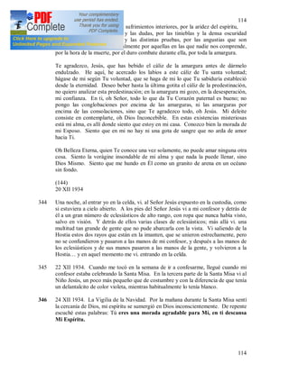 114
114
Te doy gracias, Jesús, por los sufrimientos interiores, por la aridez del espíritu,
por los miedos, los temores y las dudas, por las tinieblas y la densa oscuridad
interior, por las tentaciones y las distintas pruebas, por las angustias que son
difíciles de expresar y especialmente por aquellas en las que nadie nos comprende,
por la hora de la muerte, por el duro combate durante ella, por toda la amargura.
Te agradezco, Jesús, que has bebido el cáliz de la amargura antes de dármelo
endulzado. He aquí, he acercado los labios a este cáliz de Tu santa voluntad;
hágase de mi según Tu voluntad, que se haga de mi lo que Tu sabiduría estableció
desde la eternidad. Deseo beber hasta la última gotita el cáliz de la predestinación,
no quiero analizar esta predestinación; en la amargura mi gozo, en la desesperación,
mi confianza. En ti, oh Señor, todo lo que da Tu Corazón paternal es bueno; no
pongo las conglobaciones por encima de las amarguras, ni las amarguras por
encima de las consolaciones, sino que Te agradezco todo, oh Jesús. Mi deleite
consiste en contemplarte, oh Dios Inconcebible. En estas existencias misteriosas
está mi alma, es allí donde siento que estoy en mi casa. Conozco bien la morada de
mi Esposo. Siento que en mi no hay ni una gota de sangre que no arda de amor
hacia Ti.
Oh Belleza Eterna, quien Te conoce una vez solamente, no puede amar ninguna otra
cosa. Siento la vorágine insondable de mi alma y que nada la puede llenar, sino
Dios Mismo. Siento que me hundo en Él como un granito de arena en un océano
sin fondo.
(144)
20 XII 1934
344 Una noche, al entrar yo en la celda, vi. al Señor Jesús expuesto en la custodia, como
si estuviera a cielo abierto. A los pies del Señor Jesús vi a mi confesor y detrás de
él a un gran número de eclesiásticos de alto rango, con ropa que nunca había visto,
salvo en visión. Y detrás de ellos varias clases de eclesiásticos; más allá vi. una
multitud tan grande de gente que no pude abarcarla con la vista. Vi saliendo de la
Hostia estos dos rayos que están en la imanten, que se unieron estrechamente, pero
no se confundieron y pasaron a las manos de mi confesor, y después a las manos de
los eclesiásticos y de sus manos pasaron a las manos de la gente, y volvieron a la
Hostia… y en aquel momento me vi. entrando en la celda.
345 22 XII 1934. Cuando me tocó en la semana de ir a confesarme, llegué cuando mi
confesor estaba celebrando la Santa Misa. En la tercera parte de la Santa Misa vi al
Niño Jesús, un poco más pequeño que de costumbre y con la diferencia de que tenía
un delantalcito de color violeta, mientras habitualmente lo tenía blanco.
346 24 XII 1934. La Vigilia de la Navidad. Por la mañana durante la Santa Misa sentí
la cercanía de Dios, mi espíritu se sumergió en Dios inconscientemente. De repente
escuché estas palabras: Tú eres una morada agradable para Mí, en ti descansa
Mi Espíritu.
 