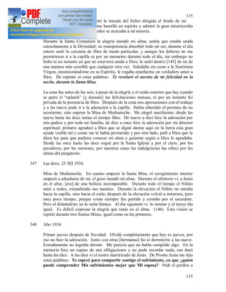 115
115
Después de estas palabras sentí la mirada del Señor dirigida al fondo de mi
corazón y viendo mi miseria me humillé en espíritu y admiré la gran misericordia
de Dios, y que este Altísimo Señor se acercaba a tal miseria.
Durante la Santa Comunión la alegría inundó mi alma, sentía que estaba unida
estrechamente a la Divinidad; su omnipotencia absorbió todo mi ser, durante el día
entero sentí la cercanía de Dios de modo particular, y aunque los deberes no me
permitieron ir a la capilla ni por un momento durante todo el día, sin embargo no
hubo ni un instante en que no estuviera unida a Dios, lo sentí dentro [145] de mi de
una manera más sensible que cualquier otra vez. Saludaba sin cesar a la Santísima
Virgen, ensimismándome en su Espíritu, le rogaba enseñarme un verdadero amor a
Dios. De repente oí estas palabras: Te revelaré el secreto de mi felicidad en la
noche, durante la Santa Misa.
La cena fue antes de las seis; a pesar de la alegría y el ruido exterior que hay cuando
se parte el “oplatek” [y durante] las felicitaciones mutuas, ni por un instante fui
privada de la presencia de Dios. Después de la cena nos apresuramos con el trabajo
y a las nueve pude ir a la adoración a la capilla. Había obtenido el permiso de no
acostarme, sino esperar la Misa de Medianoche. Me alegré muchísimo; desde las
nueve hasta las doce tenias el tiempo libre. De nueve a diez hice la adoración por
mis padres y por toda mi familia; de diez a once hice la adoración por mi director
espiritual; primero agradecí a Dios que se dignó darme aquí en la tierra esta gran
ayuda visible tal y como me lo había prometido y por otro lado, pedí a Dios que le
diera luz para que pudiera conocer mi alma y guiarme según a Dios le agradaba.
Desde las once hasta las doce rogué por la Santa Iglesia y por el clero, por los
pecadores, por las misiones, por nuestras casas las indulgencias las ofrecí por las
almas del purgatorio.
347 Las doce, 25 XII 1934.
Misa de Medianoche. En cuanto empezó la Santa Misa, el recogimiento interior
empezó a adueñarse de mí, el gozo inundó mi alma. Durante el ofertorio vi. a Jesús
en el altar, [era] de una belleza incomparable. Durante todo el tiempo el Niñito
miró a todos, extendiendo sus manitas. Durante la elevación el Niñito no miraba
hacia la capilla, sino hacia el cielo; después de la elevación volvió a mirarnos, pero
muy poco tiempo, porque como siempre fue partido y comido por el sacerdote.
Pero el delantalcito ya lo tenía blanco. Al día siguiente vi. lo mismo y al tercer día
igual. Es difícil expresar la alegría que tenía en el alma. (146) Esta visión se
repitió durante tres Santas Misas, igual como en las primeras.
348 Año 1934.
Primer jueves después de Navidad. Olvidé completamente que hoy es jueves, por
eso no hice la adoración. Junto con otras [hermanas] fui al dormitorio a las nueve.
Extrañamente no lograba dormir. Me parecía que no había cumplido algo. En la
memoria hice un repaso de mis obligaciones y no pude recordar nada; eso duró
hasta las diez. A las diez vi el rostro martirizado de Jesús. De Pronto Jesús me dijo
estas palabras: Te esperé para compartir contigo el sufrimiento, ya que ¿quien
puede comprender Mis sufrimientos mejor que Mi esposa? Pedí el perdón a
 