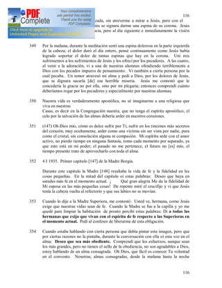 116
116
Jesús por ser tibia. Avergonzada, sin atreverme a mirar a Jesús, pero con el
corazón contrito, pedí que Jesús se signara darme una espina de su corona. Jesús
contestó que me daría esa gracia, pero al día siguiente e inmediatamente la visión
desapareció.
349 Por la mañana, durante la meditación sentí una espina dolorosa en la parte izquierda
de la cabeza; el dolor duró el día entero, pensé continuamente como Jesús había
logrado soportar el dolor de tantas espinas que hay en la corona. Uní mis
sufrimientos a los sufrimientos de Jesús y los ofrecí por los pecadores. A las cuatro,
al venir a la adoración, vi a una de nuestras alumnas ofendiendo terriblemente a
Dios con los pecados impuros de pensamiento. Vi también a cierta persona por la
cual pecaba. Un temor atravesó mi alma y pedí a Dios, por los dolores de Jesús,
que se dignara sacarla [de] esa horrible miseria. Jesús me contestó que le
concedería la gracia no por ella, sino por mi plegaria; entonces comprendí cuánto
deberíamos rogar por los pecadores y especialmente por nuestras alumnas.
350 Nuestra vida es verdaderamente apostólica, no sé imaginarme a una religiosa que
viva en nuestras
Casas, es decir en la Congregación nuestra, que no tenga el espíritu apostólico; el
celo por la salvación de las almas debería arder en nuestros corazones.
351 (147) Oh Dios mío, cómo es dulce sufrir por Ti, sufrir en los rincones más secretos
del corazón, muy ocultamente, arder como una victima sin ser vista por nadie, pura
como el cristal, sin consolación alguna ni compasión. Mi espíritu arde con el amor
activo, no pierdo tiempo en ninguna fantasía, tomo cada momento por separado, ya
que esto está en mi poder; el pasado no me pertenece, el futuro no [es] mío, el
tiempo presente trato de aprovecharlo con toda el alma.
352 4 I 1935. Primer capitulo [147] de la Madre Borgia.
Durante este capitulo la Madre [148] resaltaba la vida de fe y la fidelidad en las
cosas pequeñas. En la mitad del capitulo oí estas palabras: Deseo que haya en
ustedes más fe en el momento actual. ¡ Qué gran alegría Me da la fidelidad de
Mi esposa en las más pequeñas cosas! De repente miré el crucifijo y vi que Jesús
tenía la cabeza vuelta al refectorio y que sus labios no se movían.
353 Cuando lo dije a la Madre Superiora, me contestó: Usted ve, hermana, como Jesús
exige que nuestras vidas sean de fe. Cuando la Madre se fue a la capilla y yo me
quedé para limpiar la habitación de pronto percibí estas palabras: Di a todas las
hermanas que exijo que vivan con el espíritu de fe respecto a las Superioras en
el momento actual. Pedí al confesor de liberarme de esta obligación.
354 Cuando estaba hablando con cierta persona que debía pintar esta imagen, pero que
por ciertas razones no la pintaba, durante la conversación con ella oí esta voz en el
alma: Deseo que sea más obediente. Comprendí que los esfuerzos, aunque sean
los más grandes, pero no tienen el sello de la obediencia, no son agradables a Dios,
estoy hablando de un alma consagrada. Oh Dios, que fácil es conocer Tu voluntad
en el convento. Nosotras, almas consagradas, desde la mañana hasta la noche
 