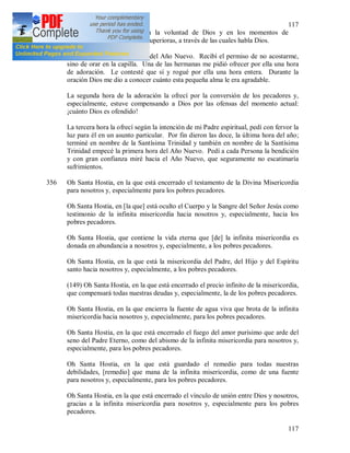 117
117
tenemos claramente indicada la voluntad de Dios y en los momentos de
incertidumbre tenemos a las Superioras, a través de las cuales habla Dios.
355 (148) 1934 – 1935. Víspera del Año Nuevo. Recibí el permiso de no acostarme,
sino de orar en la capilla. Una de las hermanas me pidió ofrecer por ella una hora
de adoración. Le contesté que sí y rogué por ella una hora entera. Durante la
oración Dios me dio a conocer cuánto esta pequeña alma le era agradable.
La segunda hora de la adoración la ofrecí por la conversión de los pecadores y,
especialmente, estuve compensando a Dios por las ofensas del momento actual:
¡cuánto Dios es ofendido!
La tercera hora la ofrecí según la intención de mi Padre espiritual, pedí con fervor la
luz para él en un asunto particular. Por fin dieron las doce, la última hora del año;
terminé en nombre de la Santísima Trinidad y también en nombre de la Santísima
Trinidad empecé la primera hora del Año Nuevo. Pedí a cada Persona la bendición
y con gran confianza miré hacia el Año Nuevo, que seguramente no escatimaría
sufrimientos.
356 Oh Santa Hostia, en la que está encerrado el testamento de la Divina Misericordia
para nosotros y, especialmente para los pobres pecadores.
Oh Santa Hostia, en [la que] está oculto el Cuerpo y la Sangre del Señor Jesús como
testimonio de la infinita misericordia hacia nosotros y, especialmente, hacia los
pobres pecadores.
Oh Santa Hostia, que contiene la vida eterna que [de] la infinita misericordia es
donada en abundancia a nosotros y, especialmente, a los pobres pecadores.
Oh Santa Hostia, en la que está la misericordia del Padre, del Hijo y del Espíritu
santo hacia nosotros y, especialmente, a los pobres pecadores.
(149) Oh Santa Hostia, en la que está encerrado el precio infinito de la misericordia,
que compensará todas nuestras deudas y, especialmente, la de los pobres pecadores.
Oh Santa Hostia, en la que encierra la fuente de agua viva que brota de la infinita
misericordia hacia nosotros y, especialmente, para los pobres pecadores.
Oh Santa Hostia, en la que está encerrado el fuego del amor purísimo que arde del
seno del Padre Eterno, como del abismo de la infinita misericordia para nosotros y,
especialmente, para los pobres pecadores.
Oh Santa Hostia, en la que está guardado el remedio para todas nuestras
debilidades, [remedio] que mana de la infinita misericordia, como de una fuente
para nosotros y, especialmente, para los pobres pecadores.
Oh Santa Hostia, en la que está encerrado el vínculo de unión entre Dios y nosotros,
gracias a la infinita misericordia para nosotros y, especialmente para los pobres
pecadores.
 