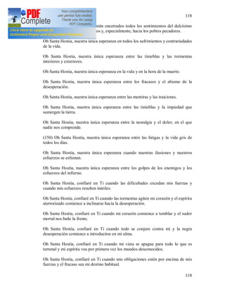 118
118
Oh Santa Hostia, en la que están encerrados todos los sentimientos del dulcísimo
Corazón de Jesús hacia nosotros y, especialmente, hacia los pobres pecadores.
Oh Santa Hostia, nuestra única esperanza en todos los sufrimientos y contrariedades
de la vida.
Oh Santa Hostia, nuestra única esperanza entre las tinieblas y las tormentas
interiores y exteriores.
Oh Santa Hostia, nuestra única esperanza en la vida y en la hora de la muerte.
Oh Santa Hostia, nuestra única esperanza entre los fracasos y el abismo de la
desesperación.
Oh Santa Hostia, nuestra única esperanza entre las mentiras y las traiciones.
Oh Santa Hostia, nuestra única esperanza entre las tinieblas y la impiedad que
sumergen la tierra.
Oh Santa Hostia, nuestra única esperanza entre la nostalgia y el dolor, en el que
nadie nos comprende.
(150) Oh Santa Hostia, nuestra única esperanza entre las fatigas y la vida gris de
todos los días.
Oh Santa Hostia, nuestra única esperanza cuando nuestras ilusiones y nuestros
esfuerzos se esfuman.
Oh Santa Hostia, nuestra única esperanza entre los golpes de los enemigos y los
esfuerzos del infierno.
Oh Santa Hostia, confiaré en Ti cuando las dificultades excedan mis fuerzas y
cuando mis esfuerzos resulten inútiles.
Oh Santa Hostia, confiaré en Ti cuando las tormentas agiten mi corazón y el espíritu
aterrorizado comience a inclinarse hacia la desesperación.
Oh Santa Hostia, confiaré en Ti cuando mi corazón comience a temblar y el sudor
mortal nos bañe la frente.
Oh Santa Hostia, confiaré en Ti cuando todo se conjure contra mí y la negra
desesperación comience a introducirse en mi alma.
Oh Santa Hostia, confiaré en Ti cuando mi vista se apague para todo lo que es
terrenal y mi espíritu vea por primera vez los mundos desconocidos.
Oh Santa Hostia, confiaré en Ti cuando mis obligaciones estén por encima de mis
fuerzas y el fracaso sea mi destino habitual.
 