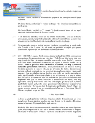 119
119
Oh Santa Hostia, confiaré en Ti cuando el cumplimiento de las virtudes me parezca
difícil y mi naturaleza se rebele.
Oh Santa Hostia, confiaré en Ti cuando los golpes de los enemigos sean dirigidos
contra mí.
Oh Santa Hostia, confiaré en Ti cuando las fatigas y los esfuerzos sean condenados
por la gente.
Oh Santa Hostia, confiaré en Ti cuando Tu juicio resuene sobre mí, en aquel
momento confiaré en el mar de Tu misericordia.
357 + Oh Santísima Trinidad, confío en Tu infinita misericordia. Dios es mi Padre,
entonces yo, su niña, tengo todo el derecho sobre su Corazón Divino y cuanto más
grandes son las tinieblas, tanto más plena debe ser nuestra confianza.
358 No comprendo, cómo es posible no tener confianza en Aquel que lo puede todo;
con Él todo y sin Él nada. Él, el Señor, no permitirá ni dejará que queden
confundidos aquellos que han puesto en Él toda su confianza.
359 (151) 10 I 1935. + Jueves. Por la noche, durante la Bendición [149], comenzaron a
atormentarme los pensamientos de este tipo: Todo lo que digo sobre esta gran
misericordia de Dios ¿no es por casualidad una mentira o una ilusión?... y quería
reflexionar sobre esto durante un momento; de repente oí una voz interior clara y
fuerte: Todo lo que dices sobre Mi bondad es verdad y no hay expresiones
suficientes para exaltar Mi bondad. Estas palabras fueron tan llenas de fuerza y
tan claras que daría la vida por ellas, de que procedían del Señor. Las reconozco
por una profunda serenidad que me acompañó en aquellos momentos y que quedó
después. Esta serenidad me da una fortaleza y un poder tan grandes que nada son
todas las dificultades y las contrariedades, y los sufrimientos, y la muerte misma.
Esta luz me ha levantado un velo del misterio de que todos los esfuerzos que
emprendo para que las almas conozcan la misericordia del Señor, son muy
agradables a Dios y de eso viene a mi alma tanta alegría que no sé si en el paraíso
puede haber mayor. ¡Oh, si las almas quisieran escuchar al menos un poco la voz
de la conciencia y la voz, es decir la inspiración del Espíritu Santo! Digo: Al
menos un poco, ya que si una vez nos dejamos influir por el Espíritu de Dios, Él
Mismo completará lo que nos falte.
360 + Año Nuevo 1935
A Jesús le agrada participar en lo más pequeños detalles de nuestra vida y a veces
cumple mis deseos secretos, aquellos que más de una vez le oculto a Él mismo,
aunque sé que para Él no puede haber nada secreto.
El día del Año Nuevo hay entre nosotras la costumbre de sacar por suerte el patrono
[150] particular para todo el año. Por la mañana, durante la meditación, se despertó
en mi uno de estos deseos secretos: aquel que Jesús Eucarístico fuera mi patrono
 