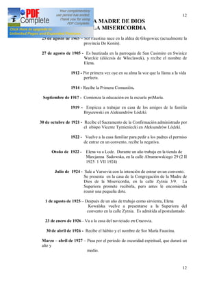 12
12
DE LA MADRE DE DIOS
DE LA MISERICORDIA
25 de agosto de 1905 – Sor Faustina nace en la aldea de Glogowiec (actualmente la
provincia De Konin).
27 de agosto de 1905 - Es bautizada en la parroquia de San Casimiro en Swinice
Warckie (diócesis de Wloclawek), y recibe el nombre de
Elena.
1912 - Por primera vez oye en su alma la voz que la llama a la vida
perfecta.
1914 - Recibe la Primera Comunión.
Septiembre de 1917 - Comienza la educación en la escuela priMaría.
1919 - Empieza a trabajar en casa de los amigos de la familia
Bryszewski en Aleksandrów Lódzki.
30 de octubre de 1921 - Recibe el Sacramento de la Confirmación administrado por
el obispo Vicente Tymieniecki en Aleksandrów Lódzki.
1922 - Vuelve a la casa familiar para pedir a los padres el permiso
de entrar en un convento, recibe la negativa.
Otoño de 1922 - Elena va a Lodz. Durante un año trabaja en la tienda de
Marcjanna Sadowska, en la calle Abramowskiego 29 (2 II
1923 1 VII 1924)
Julio de 1924 - Sale a Varsovia con la intención de entrar en un convento.
Se presenta en la casa de la Congregación de la Madre de
Dios de la Misericordia, en la calle Zytnia 3/9. La
Superiora promete recibirla, pero antes le encomienda
reunir una pequeña dote.
1 de agosto de 1925 – Después de un año de trabajo como sirvienta, Elena
Kowalska vuelve a presentarse a la Superiora del
convento en la calle Zytnia. Es admitida al postulantado.
23 de enero de 1926 - Va a la casa del noviciado en Cracovia.
30 de abril de 1926 - Recibe el hábito y el nombre de Sor María Faustina.
Marzo – abril de 1927 – Pasa por el periodo de oscuridad espiritual, que durará un
año y
medio.
 