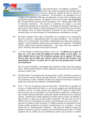 120
120
particular también para ese año, como anteriormente. Sin embargo, ocultando a
mi Dilecto ese deseo, hablé con Él de todo excepto de aquello que deseaba tenerlo
como patrono. Al venir al refectorio a desayunar, después de hacer la señal de la
cruz, empezó el sorteo de los patronos. Al acercarme a las estampitas con los
nombres de los patronos, tomé una, sin reflexionar, sin leer (152) en seguida; quise
mortificarme algunos minutos. De repente oí una voz en el alma: Soy tu patrono,
lee. En aquel mismo momento miré la inscripción y leí: “Patrono para el año 1935
la Santísima Eucaristía.” Mi corazón se estremeció de alegría y me alejé
secretamente del grupo de las hermanas y fui delante del Santísimo Sacramento, al
menos por un breve instante y allí me desahogué de los sentimientos de mi corazón.
Sin embargo, Jesús me llamó dulcemente la atención de que estuviera en aquel
momento junto con otras hermanas; fui inmediatamente, ateniéndome a la regla.
361 Oh Santa Trinidad, Único Dios, inconcebible en la grandeza de la misericordia
hacia las criaturas y especialmente hacia los pobres pecadores. Has revelado el
abismo de Tu misericordia inconcebible, impenetrable para toda mente humana o
angélica. Nuestra nulidad y nuestra miseria se hunden en Tu grandeza. Oh Bondad
infinita, ¿Quién puede adorarte dignamente? ¿hay algún alma que entienda tu
amor? Oh Jesús, tales almas existen, pero son pocas.
362 + Un día, durante la meditación matutina, oí esta voz: Yo Mismo soy tu guía, he
sido, soy y seré; pero como Me pediste una ayuda visible, te la he dado. Lo
había elegido antes de que Me lo pidieras, porque esto lo requiere Mi causa.
Has de saber que las faltas que cometes contra él, hieren Mi Corazón; evita
especialmente actuar a tu gusto, que en cada cosa más pequeña haya un sello
de la obediencia.
Con el corazón humillado y anonadado pedí el perdón al Señor Jesús por aquellas
faltas. Pedí el perdón también al Padre espiritual y decidí más bien no hacer nada
que hacer mucho y mal.
363 Oh Jesús bueno, Te agradezco por esta gran gracia, es decir, de darme a conocer lo
que soy por mi misma, miseria y pecado, nada más. Por mi misma puedo hacer una
cosa solamente, es decir, ofenderte, oh Dios mío, porque la miseria por si misma no
puede hacer nada más sino ofenderte, oh Bondad infinita.
364 (153) + Una vez me pidieron rezar por cierta alma. Decidí hacer en seguida una
novena a la misericordia del Señor y a esa novena agregué una mortificación que
consistía en llevar en ambas piernas una cadenita [151] durante la Santa Misa.
Hacia tres días que me ejercitaba en esa mortificación, cuando fui a confesarme y
dije al Padre espiritual que había comenzado aquella mortificación con el supuesto
permiso. Pensaba que el Padre espiritual no tendría nada en contra, sin embargo oí
algo contrario, es decir, que no hiciera nada sin permiso. Oh Jesús mío, otra vez el
arbitrio, pero no me desaniman mis caídas, sé perfectamente que soy la miseria. A
causa de mi salud no recibí el permiso y el Padre espiritual se sorprendió de cómo
hubiera podido ejercitarme en mayores mortificaciones sin su permiso. Le pedí
perdón por mi comportamiento arbitrario o más bien por haberme guiado por
permisos supuestos y pedí que cambiara [esas mortificaciones] por otras. El Padre
espiritual me las cambio por una mortificación interior que consistió en meditar
 