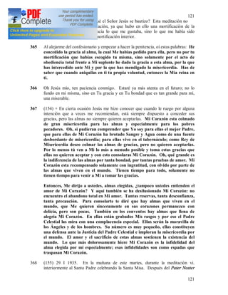 121
121
durante la Santa Misa ¿Por qué el Señor Jesús se bautizo? Esta meditación no
era para mi ninguna mortificación, ya que hubo en ello una mortificación de la
voluntad, visto que yo no hacia lo que me gustaba, sino lo que me había sido
indicado y en eso consiste la mortificación interior.
365 Al alejarme del confesionario y empezar a hacer la penitencia, oí estas palabras: He
concedido la gracia al alma, la cual Me habías pedido para ella, pero no por tu
mortificación que habías escogido tu misma, sino solamente por el acto de
obediencia total frente a Mi suplente he dado la gracia a esta alma, por la que
has intercedido ante Mi y por la que has mendigado la misericordia. Has de
saber que cuando aniquilas en ti tu propia voluntad, entonces la Mía reina en
ti.
366 Oh Jesús mío, ten paciencia conmigo. Estaré ya más atenta en el futuro; no lo
fundo en mi misma, sino en Tu gracia y en Tu bondad que es tan grande para mi,
una miserable.
367 (154) + En cierta ocasión Jesús me hizo conocer que cuando le ruego por alguna
intención que a veces me recomiendan, está siempre dispuesto a conceder sus
gracias, pero las almas no siempre quieren aceptarlas. Mi Corazón esta colmado
de gran misericordia para las almas y especialmente para los pobres
pecadores. Oh, si pudieran comprender que Yo soy para ellas el mejor Padre,
que para ellas de Mi Corazón ha brotado Sangre y Agua como de una fuente
desbordante de misericordia; para ellas vivo en el tabernáculo; como Rey de
Misericordia deseo colmar las almas de gracias, pero no quieren aceptarlas.
Por lo menos tú ven a Mí lo más a menudo posible y toma estas gracias que
ellas no quieren aceptar y con esto consolaras Mi Corazón. Oh, qué grande es
la indiferencia de las almas por tanta bondad, por tantas pruebas de amor. Mi
Corazón esta recompensado solamente con ingratitud, con olvido por parte de
las almas que viven en el mundo. Tienen tiempo para todo, solamente no
tienen tiempo para venir a Mi a tomar las gracias.
Entonces, Me dirijo a ustedes, almas elegidas, ¿tampoco ustedes entienden el
amor de Mi Corazón? Y aquí también se ha desilusionado Mi Corazón: no
encuentro el abandono total en Mi amor. Tantas reservas, tanta desconfianza,
tanta precaución. Para consolarte te diré que hay almas que viven en el
mundo, que Me quieren sinceramente en sus corazones permanezco con
delicia, pero son pocas. También en los conventos hay almas que llena de
alegría Mi Corazón. En ellas están grabados Mis rasgos y por eso el Padre
Celestial las mira con una complacencia especial. Ellas serán la maravilla de
los Ángeles y de los hombres. Su número es muy pequeño, ellas constituyen
una defensa ante la Justicia del Padre Celestial e imploran la misericordia por
el mundo. El amor y el sacrificio de estas almas sostienen la existencia del
mundo. Lo que más dolorosamente hiere Mi Corazón es la infidelidad del
alma elegida por mí especialmente; esas infidelidades son como espadas que
traspasan Mi Corazón.
368 (155) 29 I 1935. En la mañana de este martes, durante la meditación vi.
interiormente al Santo Padre celebrando la Santa Misa. Después del Pater Noster
 
