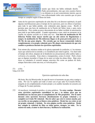 122
122
conversó con Jesús sobre el asunto que Jesús me había ordenado decirle.
Aunque yo no lo dije al Santo Padre personalmente, sino que estos asuntos fueron
tratados por otra persona {152], no obstante yo sé, por conocimiento interior, que en
este momento el Santo Padre esta reflexionando sobre esta cuestión que en poco
tiempo se cumplirá según el deseo de Jesús.
369 Antes de los ejercicios espirituales de ocho días fui a mi director espiritual y le pedí
algunas mortificaciones para el tiempo de los ejercicios, pero no obtuve el permiso
para todo lo que había pedido, sino solamente para algunas cosas. Recibí el
permiso para una hora de meditación de la Pasión del Señor Jesús y para cierta
humillación. Pero estaba un poco descontenta de no haber recibido la autorización
para todo lo que había pedido. Cuando regresamos a casa, entré un momento en la
capilla; de repente escuché en el alma una voz: Una hora de meditación de Mi
dolorosa Pasión tiene mayor merito que un año entero de flagelaciones a
sangre; la meditación de Mis dolorosas llagas es de gran provecho para ti y a
Mí Me da una gran alegría. Me extraña que no hayas renunciado todavía
completamente a tu propia voluntad, pero Me alegro enormemente de que este
cambio se produzca durante los ejercicios espirituales.
370 Este mismo día, mientras estaba en la iglesia esperando la confesión, vi. los mismos
rayos que salieron de la custodia y se extendieron por toda la iglesia. Eso duró todo
el tiempo del oficio; después de la bendición [se proyectaron] sobre ambos lados y
volvieron a la custodia. Eran claros y transparentes, como el cristal. Pedí a Jesús
que se dignara incendiar el fuego de su amor en todas las almas tibias. Bajo estos
rayos se calentaría el corazón aunque estuviera frío como un pedazo de hielo,
aunque fuera duro como una roca, se volvería polvo.
+
371 (156) JMJ
Vilna 4 II 1935
Ejercicios espirituales de ocho días.
Oh Jesús, Rey de Misericordia, he aquí de nuevo el momento en que estoy contigo a
solas. Por eso Te suplico por todo el amor con el que arde Tu Corazón Divino,
aniquila en mí completamente el amor propio y en cambio incendia mi corazón con
el fuego de Tu amor purísimo.
372 Al anochecer, terminada la predica, oí estas palabras: Yo estoy contigo. Durante
estos ejercicios espirituales consolidaré tu paz y tu ánimo, para que no
desfallezcan tus fuerzas para el cumplimiento de Mis propósitos. Por lo tanto
durante estos ejercicios borraras absolutamente tu propia voluntad y se
cumplirá en ti toda Mi voluntad. Has de saber que esto te costara mucho, por
eso escribe en una página en blanco estas palabras: Desde hoy no existe en mí
mi propia voluntad, y táchala. En otra página escribe estas palabras: Desde
hoy cumplo la voluntad de Dios en todas partes, siempre, en todo. No te
asustes de nada, el amor te dará fuerzas y facilitara la realización.
 
