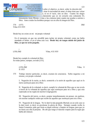 123
123
373 En la meditación fundamental sobre el objetivo, es decir, sobre la elección del
amor. El alma tiene que amar, tiene la necesidad de amar; el alma tiene que volcar
su amor, pero no en el barro, ni en el vacío, sino en dios. Cuanto me alegro
meditándolo, ya que siento claramente que en mi corazón esta solamente Él,
únicamente Jesús Mismo; y amo a las criaturas tanto cuanto me ayudan a unirme a
Dios. Amo a todos los hombres porque veo en ellos la imagen de Dios.
374 (157) JMJ
Vilna 4 II 1935
Desde hoy no existe en mí mi propia voluntad
En el momento en que me arrodillé para tachar mi propia voluntad, como me había
mandado el Señor, oí en el alma esta voz: Desde hoy no tengas miedo del juicio de
Dios, ya que no serás juzgada.
+
(158) JMJ Vilna, 4 II 1935
Desde hoy cumplo la voluntad de Dios
En todas partes, siempre, en todo [153].
+
(159) JMJ Vilna, 8
II 1935
375 Trabajo interior particular, es decir, examen de conciencia. Sobre negarme a mi
misma y mi propia voluntad.
I. Negación de la razón, es decir, someterla a la razón de aquellos que aquí en la
tierra sustituyen para mí a Dios
II. Negación de la voluntad, es decir, cumplir la voluntad de Dios que se me revela
a través de la voluntad de aquellos que aquí sustituyen para mi a Dios y que esta
expresada en las reglas de nuestra Congregación.
III. Negación del juicio, es decir, aceptar inmediatamente sin pensar, sin analizar,
sin razonar cualquier orden que recibo de aquellos que sustituyen para mi a Dios.
IV. Negación de la lengua. No le daré la más pequeña libertad; en un solo caso se
la daré total, es decir en proclamar la gloria de Dios. Siempre cuando recibo la
Santa Comunión, pido que Jesús se digne reforzar y limpiar mi lengua, para que yo
no hiera con ella al prójimo. De ahí que tenga el máximo respeto para la regla que
habla del silencio.
 