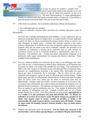 124
124
376 Oh Jesús mío, tengo confianza en que Tu gracia me ayudara a cumplir estos
propósitos. A pesar de que los puntos mencionados arriba están incluidos en el voto
de la obediencia, deseo ejercitarme en ello de modo más especial, ya que es la
esencia de la vida consagrada. Oh Jesús Misericordioso, Te ruego ardientemente,
ilumina mi intelecto para que pueda conocerte mejor a Ti que eres el Ser Infinito y
para que pueda conocerme mejor a mí, que no soy más que la nada.
377 (160) Sobre la confesión. De la confesión deberíamos obtener dos beneficios:
1. nos confesamos para ser sanados;
2. para ser educados; nuestras almas necesitan una continua educación, como el
niño pequeño.
Oh Jesús mío, entiendo profundamente estas palabras y se por experiencia que un
alma con sus propias fuerzas no llegara lejos, se cansara mucho sin hacer nada para
la gloria de Dios; se desvía constantemente porque nuestra mente es oscura y no
sabe distinguir su propia causa. Llamare una atención especial a dos cosas:
primero, elegiré para la confesión lo que más me humilla, aunque fuera algo muy
pequeño, pero que me cuesta y por eso lo confesare; segundo, me ejercitare en la
contrición; no solamente a ocasión de la confesión sino en cada examen de
conciencia suscitar en mi la contrición perfecta y, especialmente, antes de ir a
descansar. Una palabras más: el alma que desea sinceramente progresar en la
perfección, debe seguir estrictamente los consejos del director espiritual. Tanta
santidad cuanta dependencia.
378 Una vez, mientras hablaba con el director de mi alma, en un relámpago más veloz
que el de un rayo, vi interiormente su alma en gran sufrimiento, en tal tormento que
son pocas las almas a las cuales Dios prueba con este fuego. Este sufrimiento se
debe a esta obra. Llegara un momento en que esta obra que Dios recomienda tanto,
parecerá ser completamente destruida, y de repente Dios intervendrá con gran
fuerza que dará el testimonio de la veracidad. Ella [la obra] será un nuevo
esplendor para la Iglesia, a pesar de estar en ella desde hace mucho tiempo. Nadie
puede negar que Dios es infinitamente misericordioso; Él desea que todos lo sepan;
antes de volver como Juez, desea que las almas lo conozcan como Rey de
Misericordia. Cuando venga este triunfo, nosotros estaremos ya en la nueva vida,
en la que no hay sufrimientos, pero antes tu alma será saturada de amargura al ver la
destrucción de tus esfuerzos. Sin embargo esta destrucción es solo aparente, ya que
Dios no cambia lo que ha establecido una vez. Pero aunque la destrucción (161)
será aparente, el sufrimiento será real. ¿Cuándo sucederá esto? no sé; ¿Cuánto
tiempo durara? No sé [154]. Pero Dios prometió una gran gracia, especialmente a
ti y a todos [155] que proclamen esta gran misericordia Mía. Yo Mismo los
defenderé en la hora de la muerte como Mi gloria aunque los pecados de las
almas sean negros como la noche; cuando un pecador se dirige a Mi
misericordia, Me rinde la mayor gloria y es un honor para Mi Pasión. Cuando
un alma exalta Mi bondad, entonces Satanás tiembla y huye al fondo mismo
del infierno.
379 Durante una adoración Jesús me prometió: Con las almas que recurran a Mi
misericordia y con las almas que glorifiquen y proclamen Mi gran misericordia
 