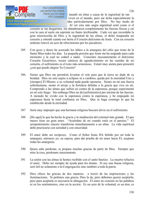 126
126
Señor Jesús, un terrible dolor inundó mi alma a causa de la ingratitud de tan
grande número de almas que viven en el mundo, pero me dolía especialmente la
ingratitud de las almas elegidas particularmente por Dios. No hay modo de
expresarla ni de compararla. Al ver esta más negra ingratitud sentí como si el
corazón se me desgarrara, me abandonaron completamente las fuerzas físicas y caí
con la cara al suelo sin reprimir un llanto irrefrenable. Cada vez que recordaba la
gran misericordia de Dios y la ingratitud de las almas, el dolor traspasaba mi
corazón y entendí cuanto eso hería el Corazón dulcísimo de Jesús. Con un corazón
ardiente renové mi acto de ofrecimiento por los pecadores.
385 Con gozo y deseo he acercado los labios a la amargura del cáliz que tomo de la
Santa Misa todos los días. La pequeña porción que Jesús me ha asignado para cada
momento y la cual no cederé a nadie. Consolare incesantemente el dulcísimo
Corazón Eucarístico, tocare cánticos de agradecimiento en las cuerdas de mi
corazón, el sufrimiento es el tono más armonioso. Estaré muy atenta para presentir
¿con que puedo alegrar Tu Corazón?
386 Siento que Dios me permitirá levantar el velo para que la tierra no dude de su
bondad. Dios no esta sujeto a eclipses ni a cambios, queda por la eternidad Uno y
[siempre] Él Mismo; a su voluntad nada puede oponerse. Siento en mí una fuerza
sobrehumana, siento el arrojo y la fortaleza debidas a la gracia que vive en mí.
Comprendo a las almas que sufren en contra de la esperanza, porque experimenté
en mí este fuego. Sin embargo Dios no da [sufrimientos] por encima de las fuerzas.
A menudo he vivido con la esperanza contra la esperanza, y he empujado mi
esperanza hasta la total confianza en Dios. Que se haga conmigo lo que ha
establecido desde la eternidad.
387 Seria muy impropio que una hermana religiosa buscara alivio en el sufrimiento.
388 [He aquí] lo que ha hecho la gracia y la meditación del criminal más grande. El que
muere tiene un gran amor. “Acuérdate de mi cuando estés en el paraíso.” El
arrepentimiento sincero transforma inmediatamente a un alma. La vida espiritual
debe practicarse con seriedad y con sinceridad.
389 El amor debe ser reciproco. Como el Señor Jesús HA bebido por mí toda la
amargura, entonces yo, su esposa, para dar prueba de mi amor hacia Él, aceptare
todas las amarguras.
390 Quien sabe perdonar, se prepara muchas gracias de parte de Dios. Siempre que
mire la cruz, perdonare sinceramente.
391 La unión con las almas la hemos recibido con el santo bautizo. La muerte refuerza
el amor. Debo ser siempre de ayuda para los demás. Si soy una buena religiosa,
seré útil no solamente a la Congregación sino también a toda la patria.
392 Dios ofrece las gracias de dos maneras: a través de las inspiraciones y las
iluminaciones. Si pedimos una gracia, Dios la da, pero debemos querer aceptarla;
pero para aceptarla es necesaria la abnegación. El amor no consiste en las palabras
ni en los sentimientos, sino en la acción. Es un acto de la voluntad, es un don, es
 