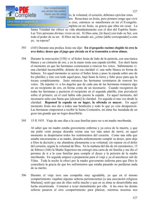127
127
decir, una donación; el intelecto, la voluntad, el corazón, debemos ejercitar estas
tres facultades durante la oración. Resucitare en Jesús, pero primero tengo que vivir
en Él. Si no me separo de la cruz, entonces se manifestara en mí el Evangelio.
Todas mis deficiencias las completa en mi Jesús, su gracia que obra sin cesar. La
Santa Trinidad me ofrece su vida abundantemente con el don del Espíritu Santo.
Las Tres personas divinas viven en mí. Si Dios ama, [lo hace] con todo su Ser, con
todo el poder de su ser. Si Dios me ha amado así, ¿cómo [debo corresponder] a esto
yo, su esposa?
393 (165) Durante una predica Jesús me dijo: En el pequeño racimo elegido tú eres la
uva dulce; deseo que el jugo que circula en ti se transmita a otras almas.
394 Durante la renovación [158] vi. al Señor Jesús de lado de la epístola, con una túnica
blanca y un cinturón de oro, y en la mano tenía una espada terrible. Eso duró hasta
el momento en que las hermanas comenzaran a renovar los votos. Súbitamente vi.
una claridad inconcebible, delante de esa claridad vi. una nube blanca en forma de
balanza. En aquel momento se acerco el Señor Jesús y puso la espada sobre uno de
los platillos y éste con todo aquel peso, bajó hasta la tierra y falto poco para que la
tocara completamente. Justo entonces las hermanas terminaron de renovar los
votos. De repente vi. a los ángeles que de cada una de las hermanas tomaron algo
en un recipiente de oro, en forma como de un incensario. Cuando recogieron de
todas las hermanas y pusieron el recipiente en el segundo platillo, éste prevaleció
sobre el primero, en el cual había sido puesta la espada. En aquel momento, del
incensario salio una llama que [alcanzó] la claridad. En seguida oí una voz desde la
claridad: Reponed la espada en su lugar, la ofrenda es mayor. En aquel
momento Jesús nos dio a todos una bendición y todo lo que yo veía desapareció.
Las hermanas empezaron a recibir la Santa Comunión, mi alma fue inundada de un
gozo tan grande que no logro describirlo.
395 15 II 1935. Viaje de uno días a la casa familiar para ver a mi madre moribunda.
Al saber que mi madre estaba gravemente enferma y ya cerca de la muerte, y que
me pidió venir porque deseaba verme una vez más antes de morir, en aquel
momento se despertaron todos los sentimientos del corazón. Como una niña que
amaba sinceramente a su madre, deseaba ardientemente cumplir su deseo, pero deje
a Dios la decisión y me abandone plenamente a su voluntad; sin reparar en el dolor
del corazón, seguía la voluntad de Dios. En la mañana del día de mi onomástico, 15
de febrero (166) la Madre Superiora me entregó otra carta de mi familia y me dio el
permiso de ir a la casa familiar para cumplir el deseo y la petición de la madre
moribunda. En seguida empecé a prepararme para el viaje y ya al anochecer salí de
Vilna. Toda la noche la ofrecí por la madre gravemente enferma para que Dios le
concediera la gracia de que los sufrimientos que estaba pasando no perdieran nada
de su merito.
396 Durante el viaje tuve una compañía muy agradable, ya que en el mismo
compartimiento viajaban algunas señoras pertenecientes [a una asociación religiosa
Maríana]; sentí que una de ellas sufría mucho y que en su alma se desarrollaba una
lucha encarnizada. Comencé a rezar mentalmente por ella. A las once las demás
señoras pasaron al otro compartimiento para platicar, mientras nosotras nos
 