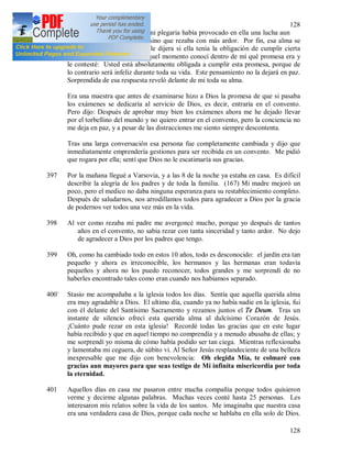 128
128
quedamos solas. Sentía que mi plegaria había provocado en ella una lucha aun
mayor. Yo no la consolaba sino que rezaba con más ardor. Por fin, esa alma se
dirigió a mí y me pidió que le dijera si ella tenía la obligación de cumplir cierta
promesa hecha a Dios. En aquel momento conocí dentro de mí qué promesa era y
le contesté: Usted está absolutamente obligada a cumplir esta promesa, porque de
lo contrario será infeliz durante toda su vida. Este pensamiento no la dejará en paz.
Sorprendida de esa respuesta reveló delante de mi toda su alma.
Era una maestra que antes de examinarse hizo a Dios la promesa de que si pasaba
los exámenes se dedicaría al servicio de Dios, es decir, entraría en el convento.
Pero dijo: Después de aprobar muy bien los exámenes ahora me he dejado llevar
por el torbellino del mundo y no quiero entrar en el convento, pero la conciencia no
me deja en paz, y a pesar de las distracciones me siento siempre descontenta.
Tras una larga conversación esa persona fue completamente cambiada y dijo que
inmediatamente emprendería gestiones para ser recibida en un convento. Me pidió
que rogara por ella; sentí que Dios no le escatimaría sus gracias.
397 Por la mañana llegué a Varsovia, y a las 8 de la noche ya estaba en casa. Es difícil
describir la alegría de los padres y de toda la familia. (167) Mi madre mejoró un
poco, pero el medico no daba ninguna esperanza para su restablecimiento completo.
Después de saludarnos, nos arrodillamos todos para agradecer a Dios por la gracia
de podernos ver todos una vez más en la vida.
398 Al ver como rezaba mi padre me avergoncé mucho, porque yo después de tantos
años en el convento, no sabia rezar con tanta sinceridad y tanto ardor. No dejo
de agradecer a Dios por los padres que tengo.
399 Oh, como ha cambiado todo en estos 10 años, todo es desconocido: el jardín era tan
pequeño y ahora es irreconocible, los hermanos y las hermanas eran todavía
pequeños y ahora no los puedo reconocer, todos grandes y me sorprendí de no
haberles encontrado tales como eran cuando nos habíamos separado.
400` Stasio me acompañaba a la iglesia todos los días. Sentía que aquella querida alma
era muy agradable a Dios. El ultimo día, cuando ya no había nadie en la iglesia, fui
con él delante del Santísimo Sacramento y rezamos juntos el Te Deum. Tras un
instante de silencio ofrecí esta querida alma al dulcísimo Corazón de Jesús.
¡Cuánto pude rezar en esta iglesia! Recordé todas las gracias que en este lugar
había recibido y que en aquel tiempo no comprendía y a menudo abusaba de ellas; y
me sorprendí yo misma de cómo había podido ser tan ciega. Mientras reflexionaba
y lamentaba mi ceguera, de súbito vi. Al Señor Jesús resplandeciente de una belleza
inexpresable que me dijo con benevolencia: Oh elegida Mía, te colmaré con
gracias aun mayores para que seas testigo de Mi infinita misericordia por toda
la eternidad.
401 Aquellos días en casa me pasaron entre mucha compañía porque todos quisieron
verme y decirme algunas palabras. Muchas veces conté hasta 25 personas. Les
interesaron mis relatos sobre la vida de los santos. Me imaginaba que nuestra casa
era una verdadera casa de Dios, porque cada noche se hablaba en ella solo de Dios.
 