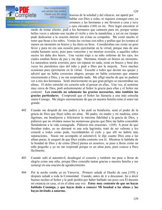 129
129
Cuando, cansada de relatar y deseosa de la soledad y del silencio, me aparté por
la noche al jardín para poder hablar con Dios a solas, ni siquiera conseguí esto, ya
que vinieron en seguida los hermanos y las hermanas y me llevaron a casa y tuve
que seguir hablando, todos los ojos clavados (168) en mi. Pero logré encontrar el
modo de tomar aliento, pedí a los hermanos que cantasen para mi, porque tenían
bellas voces y además uno tacaba el violín y otro la mandolina, y así en ese tiempo
pude dedicarme a la oración interior sin evitar su compañía. Me costó mucho el
tener que besar a los niños. Venias las vecinas con niños y pedían que los tomara al
menos un momento en brazos y les diera un beso. Consideraban eso como un gran
favor y para mi era una ocasión para ejercitarme en la virtud, porque más de uno
estaba bastante sucio, pero para vencerme y no mostrar aversión, a aquellos niños
sucios les daba dos besos. Una vecina trajo a su niño enfermo de los ojos, los
cuales estaban llenos de pus y me dijo: Hermana, tómalo en brazos un momento.
La naturaleza sentía aversión, pero sin reparar en nada, tomé en brazos y besé dos
veces los purulentos ojos del niño y pedí a Dios por la mejoría. Tuve muchas
ocasiones para ejercitarme en la virtud. Escuché a todos que decían sus quejas y
advertí que no había corazones alegres, porque no había corazones que amaran
sinceramente a Dios, y no me sorprendía nada. Me afligí mucho de que no pudiera
ver a mis dos hermanas. Sentí interiormente en que gran peligro se encontraban sus
almas. El dolor estrechó mi corazón solo al pensar en ellas. Una vez, al sentirme
muy cerca de Dios, pedí ardientemente al Señor la gracia para ellas y el Señor me
contestó: Les concedo no solamente las gracias necesarias, sino también las
gracias particulares. Comprendí que el Señor las llamaría a una más estrecha
unión Consigo. Me alegro enormemente de que en nuestra familia reine el amor tan
grande.
402 Cuando me despedí de mis padres y les pedí su bendición, sentí el poder de la
gracia de Dios que fluyó sobre mi alma. Mi padre, mi madre y mi madrina, entre
lágrimas, me bendijeron y felicitaron la máxima fidelidad a la gracia de Dios, y
pidieron que no olvidara nunca las numerosas gracias que Dios me había concedido
llamándome a la vida consagrada. Pidieron mis oraciones. (169) A pesar de que
lloraban todos, yo no derramé ni una sola lagrimita; traté de ser valiente y los
consolé a todos como pude, recordándoles el cielo y que allí no habría más
separaciones. Stasio me acompaño al automóvil; le dije cuanto Dios ama a las
almas puras; le aseguré de que Dios estaba contento con él. Mientras le hablaba de
la bondad de Dios y de cómo [Dios] piensa en nosotros, se puso a llorar como un
niño pequeño y yo no me sorprendí porque es un alma pura, pues conoce a Dios
fácilmente.
403 Cuando subí al automóvil, desahogué el corazón y también me puse a llorar de
alegría como una niña, porque Dios concedía tantas gracias a nuestra familia y me
sumergí en una oración de agradecimiento.
404 Por la noche estaba ya en Varsovia. Primero saludé al Dueño de casa [159] y
después saludé a toda la Comunidad. Cuando, antes de ir a descansar, fui a decir
buenas noches al Señor y le pedí perdón por haber hablado tan poco con Él durante
mi estancia en casa, oí en el alma una voz: Estoy muy contento de que no hayas
hablado Conmigo, y que hayas dado a conocer Mi bondad a las almas y las
hayas invitado a amarme.
 