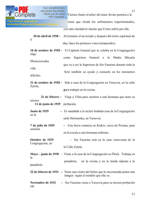 13
13
16 de abril de 1928 - El Viernes Santo el ardor del amor divino penetra a la
novicia
sufriente que olvida los sufrimientos experimentados,
conoce
con más claridad lo mucho que Cristo sufrió por ella.
30 de abril de 1928 - Al terminar el noviciado y después del retiro espiritual de
8
días, hace los primeros votos (temporales).
10 de octubre de 1928 - El Capítulo General que se celebra en la Congregación
elige
como Superiora General a la Madre Micaela
Moraczewaska
que va a ser la Superiora de Sor Faustina durante toda la
vida.
Será también su ayuda y consuelo en los momentos
difíciles.
31 de octubre de 1928 - Sale a casa de la Congregación en Varsovia, en la calle
Zytnia,
para trabajar en la cocina.
21 de febrero – Viaja a Vilna para sustituir a una hermana que tiene su
tercera
11 de junio de 1929 probación.
Junio de 1929 - Es mandada a la recién fundada casa de la Congregación
en la
calle Hetmanska, en Varsovia.
7 de julio de 1929 - Una breve estancia en Kiekrz, cerca de Poznan, para
sustituir
en la cocina a una hermana enferma.
Octubre de 1929 - Sor Faustina está en la casa varsoviana de la
Congregación, en
la Calle Zytnia.
Mayo – junio de 1930 - Viene a la casa de la Congregación en Plock. Trabaja en
la
panadería, en la cocina y en la tienda adjunta a la
panadería.
22 de febrero de 1931 - Tiene una visión del Señor que le encomienda pintar una
imagen según el modelo que ella ve.
Noviembre de 1932 - Sor Faustina viene a Varsovia para su tercera probación
(de
 