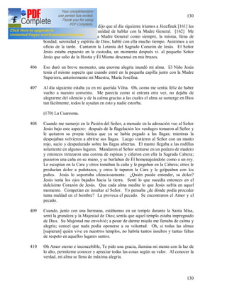 130
130
405 La Madre Superiora [160] me dijo que al día siguiente iríamos a Józefinek [161] las
dos y que yo tendría la oportunidad de hablar con la Madre General. [162] Me
alegré muchísimo de eso. La Madre General como siempre, la misma, llena de
bondad, serenidad y espíritu de Dios; hablé con ella mucho tiempo. Asistimos a un
oficio de la tarde. Cantaron la Letanía del Sagrado Corazón de Jesús. El Señor
Jesús estaba expuesto en la custodia, un momento después vi. al pequeño Señor
Jesús que salio de la Hostia y Él Mismo descansó en mis brazos.
406 Eso duró un breve momento, una enorme alegría inundó mi alma. El Niño Jesús
tenía el mismo aspecto que cuando entré en la pequeña capilla junto con la Madre
Superiora, anteriormente mi Maestra, María Josefina.
407 Al día siguiente estaba ya en mi querida Vilna. Oh, como me sentía feliz de haber
vuelto a nuestro convento. Me parecía como si entrara otra vez, no dejaba de
alegrarme del silencio y de la calma gracias a las cuales el alma se sumerge en Dios
tan fácilmente, todos le ayudan en esto y nadie estorba.
(170) La Cuaresma.
408 Cuando me sumerjo en la Pasión del Señor, a menudo en la adoración veo al Señor
Jesús bajo este aspecto: después de la flagelación los verdugos tomaron al Señor y
le quitaron su propia túnica que ya se había pegado a las llagas; mientras la
despojaban volvieron a abrirse sus llagas. Luego vistieron al Señor con un manto
rojo, sucio y despedazado sobre las llagas abiertas. El manto llegaba a las rodillas
solamente en algunos lugares. Mandaron al Señor sentarse en un pedazo de madero
y entonces trenzaron una corona de espinas y ciñeron con ella la Sagrada Cabeza;
pusieron una caña en su mano, y se burlaban de Él homenajeándolo como a un rey.
Le escupían en la Cara y otros tomaban la caña y le pegaban en la Cabeza; otros le
producían dolor a puñetazos, y otros le taparon la Cara y le golpeaban con los
puños. Jesús lo soportaba silenciosamente. ¿Quién puede entender, su dolor?
Jesús tenía los ojos bajados hacia la tierra. Sentí lo que sucedía entonces en el
dulcísimo Corazón de Jesús. Que cada alma medite lo que Jesús sufría en aquel
momento. Competían en insultar al Señor. Yo pensaba ¿de dónde podía proceder
tanta maldad en el hombre? La provoca el pecado. Se encontraron el Amor y el
pecado.
409 Cuando, junto con una hermana, estábamos en un templo durante la Santa Misa,
sentí la grandeza y la Majestad de Dios; sentía que aquel templo estaba impregnado
de Dios. Su Majestad me envolvió; a pesar de darme miedo me llenaba de calma y
alegría; conocí que nada podía oponerse a su voluntad. Oh, si todas las almas
[supieran] quién vive en nuestros templos, no habría tantos insultos y tantas faltas
de respeto en aquellos lugares santos.
410 Oh Amor eterno e inconcebible, Te pido una gracia, ilumina mi mente con la luz de
lo alto, permíteme conocer y apreciar todas las cosas según su valor. Al conocer la
verdad, mi alma se llena de máxima alegría.
 