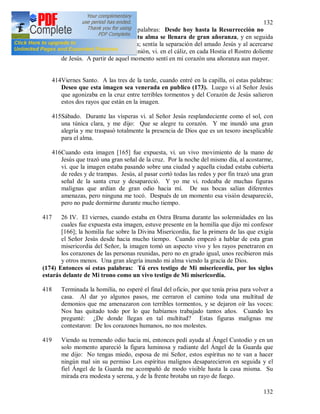 132
132
Por la mañana escuché estas palabras: Desde hoy hasta la Resurrección no
sentirás Mi presencia, pero tu alma se llenara de gran añoranza, y en seguida
un gran deseo inundo mi alma; sentía la separación del amado Jesús y al acercarse
el momento de la Santa Comunión, vi. en el cáliz, en cada Hostia el Rostro doliente
de Jesús. A partir de aquel momento sentí en mi corazón una añoranza aun mayor.
414Viernes Santo. A las tres de la tarde, cuando entré en la capilla, oí estas palabras:
Deseo que esta imagen sea venerada en publico (173). Luego vi al Señor Jesús
que agonizaba en la cruz entre terribles tormentos y del Corazón de Jesús salieron
estos dos rayos que están en la imagen.
415Sábado. Durante las vísperas vi. al Señor Jesús resplandeciente como el sol, con
una túnica clara, y me dijo: Que se alegre tu corazón. Y me inundó una gran
alegría y me traspasó totalmente la presencia de Dios que es un tesoro inexplicable
para el alma.
416Cuando esta imagen [165] fue expuesta, vi. un vivo movimiento de la mano de
Jesús que trazó una gran señal de la cruz. Por la noche del mismo día, al acostarme,
vi. que la imagen estaba pasando sobre una ciudad y aquella ciudad estaba cubierta
de redes y de trampas. Jesús, al pasar cortó todas las redes y por fin trazó una gran
señal de la santa cruz y desapareció. Y yo me vi. rodeaba de muchas figuras
malignas que ardían de gran odio hacia mí. De sus bocas salían diferentes
amenazas, pero ninguna me tocó. Después de un momento esa visión desapareció,
pero no pude dormirme durante mucho tiempo.
417 26 IV. El viernes, cuando estaba en Ostra Brama durante las solemnidades en las
cuales fue expuesta esta imagen, estuve presente en la homilía que dijo mi confesor
[166]; la homilía fue sobre la Divina Misericordia, fue la primera de las que exigía
el Señor Jesús desde hacia mucho tiempo. Cuando empezó a hablar de esta gran
misericordia del Señor, la imagen tomó un aspecto vivo y los rayos penetraron en
los corazones de las personas reunidas, pero no en grado igual, unos recibieron más
y otros menos. Una gran alegría inundo mi alma viendo la gracia de Dios.
(174) Entonces oí estas palabras: Tú eres testigo de Mi misericordia, por los siglos
estarás delante de Mi trono como un vivo testigo de Mi misericordia.
418 Terminada la homilía, no esperé el final del oficio, por que tenía prisa para volver a
casa. Al dar yo algunos pasos, me cerraron el camino toda una multitud de
demonios que me amenazaron con terribles tormentos, y se dejaron oír las voces:
Nos has quitado todo por lo que habíamos trabajado tantos años. Cuando les
pregunté: ¿De donde llegan en tal multitud? Estas figuras malignas me
contestaron: De los corazones humanos, no nos molestes.
419 Viendo su tremendo odio hacia mi, entonces pedí ayuda al Ángel Custodio y en un
solo momento apareció la figura luminosa y radiante del Ángel de la Guarda que
me dijo: No tengas miedo, esposa de mi Señor, estos espíritus no te van a hacer
ningún mal sin su permiso Los espíritus malignos desaparecieron en seguida y el
fiel Ángel de la Guarda me acompañó de modo visible hasta la casa misma. Su
mirada era modesta y serena, y de la frente brotaba un rayo de fuego.
 
