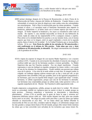 133
133
Oh Jesús, desearía fatigarme y cansarme, y sufrir durante toda la vida por este único
momento en que vi. Tu gloria, Señor, y los beneficios de las almas.
Domingo, 28 IV 1935
420El primer domingo después de la Pascua de Resurrección, es decir, Fiesta de la
Misericordia del Señor, clausura del Jubileo de Redención. Cuando fuimos a esta
solemnidad, el corazón me latía de alegría por estar unidas estas dos solemnidades
tan estrechamente. Pedí a Dios la misericordia para las almas pecadoras. Cuando
terminó el oficio, y el sacerdote tomó el Santísimo Sacramento para impartir la
bendición, súbitamente vi. al Señor Jesús con el mismo aspecto que tiene en esta
imagen. El Señor impartió la bendición y los rayos se extendieron sobre todo el
mundo. De repente vi. una claridad inaccesible en forma de una habitación de
cristal, tejida de ondas de luz impenetrable (175) a cualquier criatura o espíritu.
Para entrar en la claridad [había] tres puertas y en ese instante Jesús, con el mismo
aspecto que tiene en la imagen, entró en aquel resplandor a través de la segunda
puerta, hasta el interior de la unidad. Es la Unidad Trinitaria que es inconcebible,
infinita. Oí la voz: Esta Fiesta ha salido de las entrañas de Mi misericordia y
está confirmada en el abismo de Mis gracias. Toda alma que cree y tiene
confianza en Mi misericordia, la obtendrá. Me alegré enormemente de la bondad
y de la grandeza de mi Dios.
29 IV 1935
421En víspera de exponer la imagen fui con nuestra Madre Superiora a ver a nuestro
confesor [167]. Cuando en la conversación fue abordado el tema de esta imagen, el
confesor pidió que una de las hermanas ayudara a trenzar guirnaldas. La Madre
Superiora dijo que Sor Faustina ayudaría. Eso me alegró muchísimo. Cuando
regresamos a casa me dediqué en seguida a preparar los ramos verdes y con ayuda
de una de las alumnas los transportamos. Ayudó también una persona que trabaja
cerca de la iglesia. A las siete de la tarde estaba ya todo listo, la imagen estaba ya
colgada; sin embargo algunas señoras notaron que yo iba y venia por allí, ya que
seguramente más estorbaba [168] que ayudaba, pues al día siguiente preguntaron a
las hermanas ¿qué cosa era aquella bella imagen y qué significado tenia? Ustedes,
hermanas, lo sabrán seguramente, porque ayer una de las hermanas la adornaba.
Las hermanas muy sorprendidas porque no sabían nada, todas quisieron verla y en
seguida sospecharon de mí. Decían: Sor Faustina lo sabrá seguramente todo.
Cuando empezaron a preguntarme, callaba, porque no pude decir la verdad. Mi silencio
incitó su curiosidad; redoblé mi vigilancia para no mentir ni decir la verdad, porque no
tenía permiso. Entonces empezaron a mostrarme su descontento y reprocharme
abiertamente: ¿Cómo (176) es posible que la gente de fuera lo sepa y nosotras no?
Empezaron diferentes juicios sobre mí. Sufrí mucho durante tres días, pero una extraña
fuerza entró en mi alma. Me alegré de poder sufrir para Dios y para las almas que habían
obtenido su misericordia en esos días. Al ver tantas almas que habían obtenido la
misericordia de Dios en esos días, considero nada las fatigas y el sufrimiento aunque sean
las más grandes y aunque duren hasta el fin del mundo, porque ellos tienen limite mientras
las almas que se han convertido [son salvadas] de los tormentos que nunca tienen fin.
 