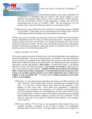 134
134
Experimentaba un gran gozo viendo a otros que volvía a la fuente de la felicidad, al
seno de la Divina Misericordia.
422Viendo la dedicación y el empeño del Padre Sopocko en este asunto, admiraba en él
su paciencia y su humildad; todo esto costó no sólo mucho empeño y varios
disgustos, sino también mucho dinero, y todo lo subvencionó el Padre Sopocko.
Veo que la Providencia Divina lo había preparado a cumplir esta obra de la
misericordia antes de que yo lo pidiera a Dios. Oh, que misteriosos son Tus
caminos, Dios, y felices las almas que siguen la voz de la gracia de Dios.
423Oh alma mía, adora al Señor por todo y glorifica su misericordia, porque su bondad
no tiene limites. Todo pasará, pero su misericordia no tiene límites ni fin; si bien la
maldad llegue a llenar su medida, en la misericordia no hay medida.
Oh Dios mío, aun en los castigos con que hieres la tierra veo el abismo de Tu misericordia,
porque castigándonos aquí en la tierra, nos liberas del castigo eterno. Alégrense, todas las
criaturas, porque están más cerca de Dios en su infinita misericordia que el niño recién
nacido del corazón de su madre. Oh Dios, que eres la Piedad misma para los más grandes
pecadores arrepentidos sinceramente; cuanto más grande es el pecador, tanto mayor es el
derecho que tiene a la Divina Misericordia (177).
424En un momento, 12 V 1935.
Por la noche, apenas me acosté, me dormí, pero si me dormí rápidamente, más rápidamente
todavía fui despertada. Vino a mí un Niño pequeño y me despertó. Este Niño podía tener
cerca de un año y me sorprendí de que hablara muy bien, ya que los niños de esta edad no
hablan nada o hablan de manera poco comprensible. Era indeciblemente bello, parecido al
Niño Jesús y me dijo estas palabras: Mira al cielo. Y cuando miré al cielo, vi. las estrellas
brillantes y la luna. Ese Niño me preguntó: ¿Ves la luna y las estrellas? Contesté que las
veía y Él me replicó con estas palabras: Aquellas estrellas son las almas de los cristianos
fieles y la luna son las almas consagradas. Ves la gran diferencia de luz que hay entre
la luna y las estrellas, igual de grande es en el cielo la diferencia entre el alma de un
religioso y la de un cristiano fiel. Y continúo que la verdadera grandeza está en amar
a Dios y en la humildad.
425Entonces vi. cierta alma que esta separándose del cuerpo en terribles tormentos. Oh
Jesús, cuando lo escribo tiemblo toda, viendo las atrocidades que atestiguan contra
ella…. Vi, como de un abismo barroso salían almas de niños pequeños y más
grandes, de unos nueve años. Estas almas eran repugnantes y asquerosas,
semejantes a los monstruos más espantosos, a los cadáveres en descomposición,
pero esos cadáveres estaban vivos y atestiguaban en voz alta contra el alma a la que
yo veía agonizando; y el alma a la que veía en agonía era un alma que en el mundo
había recibido muchos honores y aplausos, cuyo fin es el vacío y el pecado. Por fin
salio una mujer que en una especie de delantal llevaba lágrimas y que atestiguo
mucho contra él.
426Oh hora terrible, (178) en la que se nos presentaran todas nuestras obras en su
completa desnudez y [miseria]; ni una de ellas se pierde, nos acompañaran
fielmente hasta el juicio de Dios. No tengo palabras ni términos de comparación
 