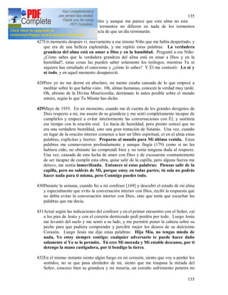 135
135
para expresar cosas tan terribles y aunque me parece que esta alma no esta
condenada, no obstante sus tormentos no difieren en nada de los tormentos
infernales, con la única diferencia de que un día terminarán.
427Un momento después vi. nuevamente a ese mismo Niño que me había despertado, y
que era de una belleza esplendida, y me repitió estas palabras: La verdadera
grandeza del alma está en amar a Dios y en la humildad. Pregunté a ese Niño:
¿Cómo sabes que la verdadera grandeza del alma está en amar a Dios y en la
humildad?, estas cosas las pueden saber solamente los teólogos, mientras Tu ni
siquiera has estudiado el catecismo y ¿cómo lo sabes? Y Él me contestó: Lo sé y
sé todo, y en aquel momento desapareció.
428Pero yo no me dormí en absoluto, mi mente estaba cansada de lo que empecé a
meditar sobre lo que había visto. Oh, almas humanas, conocen la verdad muy tarde.
Oh, abismo de la Divina Misericordia, derrámate lo antes posible sobre el mundo
entero, según lo que Tu Mismo has dicho.
429Mayo de 1935. En un momento, cuando me di cuenta de los grandes designios de
Dios respecto a mi, me asuste de su grandeza y me sentí completamente incapaz de
cumplirlos y empecé a evitar interiormente las conversaciones con Él, y sustituía
ese tiempo con la oración oral. Lo hacia de humildad, pero pronto conocí que no
era una verdadera humildad, sino una gran tentación de Satanás. Una vez, cuando
en lugar de la oración interior comencé a leer un libro espiritual, oí en el alma estas
palabras, explicitas y fuertes: Preparas al mundo para Mi última venida. Estas
palabras me conmovieron profundamente y aunque fingía (179) como si no las
hubiera oído, no obstante las comprendí bien y no tenía ninguna duda al respecto.
Una vez, cansada de esta lucha de amor con Dios y de excusarme constantemente
de ser incapaz de cumplir esta obra, quise salir de la capilla, pero alguna fuerza me
detuvo, me sentía inmovilizada. Entonces oí estas palabras: Piensas salir de la
capilla, pero no saldrás de Mí, porque estoy en todas partes; tú sola no podrás
hacer nada para ti misma, pero Conmigo puedes todo.
430Durante la semana, cuando fui a mi confesor [169] y descubrí el estado de mi alma
y especialmente que evito la conversación interior con Dios, recibí la respuesta que
no debía evitar la conversación interior con Dios, sino que tenía que escuchar las
palabras que me decía.
431Actué según las indicaciones del confesor y en el primer encuentro con el Señor, caí
a los pies de Jesús y con el corazón destrozado pedí perdón por todo. Luego Jesús
me levantó del suelo y me sentó a su lado, y me permitió poner la cabeza sobre su
pecho para que pudiera comprender y percibir mejor los deseos de su dulcísimo
Corazón. Luego Jesús me dijo estas palabras: Hija Mía, no tengas miedo de
nada, Yo estoy siempre contigo; cualquier adversario te puede hacer daño
solamente si Yo se lo permito. Tú eres Mi morada y Mi estable descanso, por ti
detengo la mano castigadora, por ti bendigo la tierra.
432En el mismo instante siento algún fuego en mi corazón, siento que voy a perder los
sentidos, no se que pasa alrededor de mi, siento que me traspasa la mirada del
Señor, conozco bien su grandeza y mi miseria, un extraño sufrimiento penetra mi
 