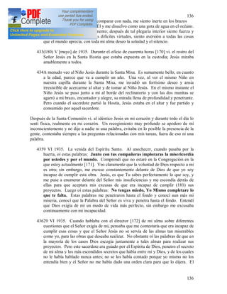 136
136
alma y un gozo que no logro comparar con nada, me siento inerte en los brazos
de Dios, siento que estoy con Él y me disuelvo como una gota de agua en el océano.
No se expresar lo que experimento; después de tal plegaria interior siento fuerza y
fortaleza para cumplir las más difíciles virtudes, siento aversión a todas las cosas
que el mundo aprecia, con toda mi alma deseo la soledad y el silencio.
433(180) V [mayo] de 1935. Durante el oficio de cuarenta horas [170] vi. el rostro del
Señor Jesús en la Santa Hostia que estaba expuesta en la custodia; Jesús miraba
amablemente a todos.
434A menudo veo al Niño Jesús durante la Santa Misa. Es sumamente bello, en cuanto
a la edad, parece que va a cumplir un año. Una vez, al ver el mismo Niño en
nuestra capilla durante la Santa Misa, me invadió un fortísimo deseo y ansia
irresistible de acercarme al altar y de tomar al Niño Jesús. En el mismo instante el
Niño Jesús se puso junto a mi al borde del reclinatorio y con las dos manitas se
agarró a mi brazo, encantador y alegre, su mirada llena de profundidad y penetrante.
Pero cuando el sacerdote partió la Hostia, Jesús estaba en el altar y fue partido y
consumido por aquel sacerdote.
Después de la Santa Comunión vi. al idéntico Jesús en mi corazón y durante todo el día lo
sentí física, realmente en mi corazón. Un recogimiento muy profundo se apodero de mí
inconscientemente y no dije a nadie ni una palabra, evitaba en lo posible la presencia de la
gente, contestaba siempre a las preguntas relacionadas con mis tareas, fuera de eso ni una
palabra.
4359 VI 1935. La venida del Espíritu Santo. Al anochecer, cuando pasaba por la
huerta, oí estas palabras: Junto con tus compañeras imploraras la misericordia
por ustedes y por el mundo. Comprendí que no estaré en la Congregación en la
que estoy actualmente [171]. Veo claramente que la voluntad de Dios respecto a mi
es otra; sin embargo, me excuso constantemente delante de Dios de que yo soy
incapaz de cumplir esta obra. Jesús, es que Tu sabes perfectamente lo que soy, y
me puse a enumerar delante del Señor mis insuficiencias y me escondía detrás de
ellas para que aceptara mis excusas de que era incapaz de cumplir (181) sus
proyectos. Luego oí estas palabras: No tengas miedo, Yo Mismo completare lo
que te falta. Estas palabras me penetraron hasta el fondo y conocí aun más mi
miseria, conocí que la Palabra del Señor es viva y penetra hasta el fondo. Entendí
que Dios exigía de mí un modo de vida más perfecto, sin embargo me excusaba
continuamente con mi incapacidad.
43629 VI 1935. Cuando hablaba con el director [172] de mi alma sobre diferentes
cuestiones que el Señor exigía de mi, pensaba que me contestaría que era incapaz de
cumplir esas cosas y que el Señor Jesús no se servía de las almas tan miserables
como yo, para las obras que deseaba realizar. No obstante oí las palabras de que en
la mayoría de los casos Dios escogía justamente a tales almas para realizar sus
proyectos. Pero este sacerdote era guiado por el Espíritu de Dios, penetro el secreto
de mi alma y los más escondidos secretos que había entre mi y Dios, y de los cuales
no le había hablado nunca antes; no se los había contado porque yo mismo no los
entendía bien y el Señor no me había dado una orden clara para que lo dijera. El
 