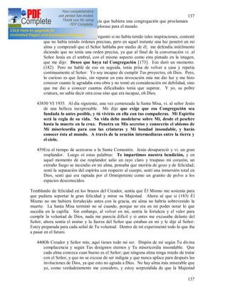 137
137
secreto era éste que Dios exigía que hubiera una congregación que proclamara
la Divina Misericordia y la implorase para el mundo.
437Cuando aquel sacerdote me preguntó si no había tenido tales inspiraciones, contesté
que no había tenido órdenes precisas, pero en aquel instante una luz penetró en mi
alma y comprendí que el Señor hablaba por medio de él; me defendía inútilmente
diciendo que no tenía una orden precisa, ya que al final de la conversación vi. al
Señor Jesús en el umbral, con el mismo aspecto como esta pintado en la imagen,
que me dijo: Deseo que haya tal Congregación [173]. Eso duró un momento.
(182) Pero no hablé de eso en seguida, tenía prisa de volver a casa y repetía
continuamente al Señor: Yo soy incapaz de cumplir Tus proyectos, oh Dios. Pero,
lo curioso es que Jesús, sin reparar en esta invocación mía me dio luz y me hizo
conocer cuanto le agradaba esta obra y no tomó en consideración mi debilidad, sino
que me dio a conocer cuantas dificultades tenía que superar. Y yo, su pobre
criatura, no sabía decir otra cosa sino que era incapaz, oh Dios.
43830 VI 1935. Al día siguiente, una vez comenzada la Santa Misa, vi. al señor Jesús
de una belleza inexpresable. Me dijo que exige que esa Congregación sea
fundada lo antes posible, y tú vivirás en ella con tus compañeras. Mi Espíritu
será la regla de su vida. Su vida debe modelarse sobre Mí, desde el pesebre
hasta la muerte en la cruz. Penetra en Mis secretos y conocerás el abismo de
Mi misericordia para con las criaturas y Mi bondad insondable, y harás
conocer ésta al mundo. A través de la oración intermediaras entre la tierra y
el cielo.
439Era el tiempo de acercarse a la Santa Comunión. Jesús desapareció y vi. un gran
resplandor. Luego oí estas palabras: Te impartimos nuestra bendición, y en
aquel momento de ese resplandor salio un rayo claro y traspaso mi corazón, un
extraño fuego se incendio en mi alma, pensaba que moriría de gozo y de felicidad;
sentí la separación del espíritu con respecto al cuerpo, sentí una inmersión total en
Dios, sentí que era raptada por el Omnipotente como un granito de polvo a los
espacios desconocidos.
Temblando de felicidad en los brazos del Creador, sentía que Él Mismo me sostenía para
que pudiera soportar la gran felicidad y mirar su Majestad. Ahora sé que si (183) Él
Mismo no me hubiera fortalecido antes con la gracia, mi alma no habría sobrevenido la
muerte. La Santa Misa terminó no sé cuando, porque no era en mi poder notar lo que
sucedía en la capilla. Sin embargo, al volver en mi, sentía la fortaleza y el valor para
cumplir la voluntad de Dios, nada me parecía difícil y si antes me excusaba delante del
Señor, ahora sentía el animo y la fuerza del Señor que estaban en mi y le dije al Señor:
Estoy preparada para cada señal de Tu voluntad. Dentro de mí experimenté todo lo que iba
a pasar en el futuro.
440Oh Creador y Señor mío, aquí tienes todo mi ser. Dispón de mí según Tu divina
complacencia y según Tus designios eternos y Tu misericordia insondable. Que
cada alma conozca cuan bueno es el Señor; que ninguna alma tenga miedo de tratar
con el Señor, y que no se excuse de ser indigna y que nunca aplace para después las
invitaciones de Dios, ya que esto no agrada a Dios. No hay alma más miserable que
yo, como verdaderamente me considero, y estoy sorprendida de que la Majestad
 
