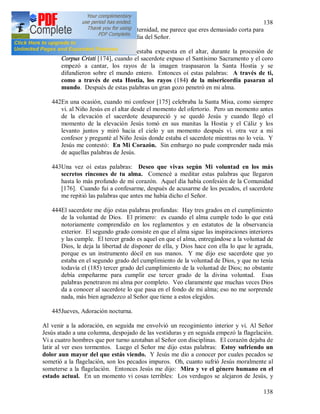 138
138
Divina se humille tanto. Oh eternidad, me parece que eres demasiado corta para
glorificar la infinita misericordia del Señor.
441Una vez, cuando la imagen estaba expuesta en el altar, durante la procesión de
Corpus Cristi [174], cuando el sacerdote expuso el Santísimo Sacramento y el coro
empezó a cantar, los rayos de la imagen traspasaron la Santa Hostia y se
difundieron sobre el mundo entero. Entonces oí estas palabras: A través de ti,
como a través de esta Hostia, los rayos (184) de la misericordia pasaran al
mundo. Después de estas palabras un gran gozo penetró en mi alma.
442En una ocasión, cuando mi confesor [175] celebraba la Santa Misa, como siempre
vi. al Niño Jesús en el altar desde el momento del ofertorio. Pero un momento antes
de la elevación el sacerdote desapareció y se quedó Jesús y cuando llegó el
momento de la elevación Jesús tomó en sus manitas la Hostia y el Cáliz y los
levanto juntos y miró hacia el cielo y un momento después vi. otra vez a mi
confesor y pregunté al Niño Jesús donde estaba el sacerdote mientras no lo veía. Y
Jesús me contestó: En Mi Corazón. Sin embargo no pude comprender nada más
de aquellas palabras de Jesús.
443Una vez oí estas palabras: Deseo que vivas según Mi voluntad en los más
secretos rincones de tu alma. Comencé a meditar estas palabras que llegaron
hasta lo más profundo de mi corazón. Aquel día había confesión de la Comunidad
[176]. Cuando fui a confesarme, después de acusarme de los pecados, el sacerdote
me repitió las palabras que antes me había dicho el Señor.
444El sacerdote me dijo estas palabras profundas: Hay tres grados en el cumplimiento
de la voluntad de Dios. El primero: es cuando el alma cumple todo lo que está
notoriamente comprendido en los reglamentos y en estatutos de la observancia
exterior. El segundo grado consiste en que el alma sigue las inspiraciones interiores
y las cumple. El tercer grado es aquel en que el alma, entregándose a la voluntad de
Dios, le deja la libertad de disponer de ella, y Dios hace con ella lo que le agrada,
porque es un instrumento dócil en sus manos. Y me dijo ese sacerdote que yo
estaba en el segundo grado del cumplimiento de la voluntad de Dios, y que no tenía
todavía el (185) tercer grado del cumplimiento de la voluntad de Dios; no obstante
debía empeñarme para cumplir ese tercer grado de la divina voluntad. Esas
palabras penetraron mi alma por completo. Veo claramente que muchas veces Dios
da a conocer al sacerdote lo que pasa en el fondo de mi alma; eso no me sorprende
nada, más bien agradezco al Señor que tiene a estos elegidos.
445Jueves, Adoración nocturna.
Al venir a la adoración, en seguida me envolvió un recogimiento interior y vi. Al Señor
Jesús atado a una columna, despojado de las vestiduras y en seguida empezó la flagelación.
Vi a cuatro hombres que por turno azotaban al Señor con disciplinas. El corazón dejaba de
latir al ver esos tormentos. Luego el Señor me dijo estas palabras: Estoy sufriendo un
dolor aun mayor del que estás viendo. Y Jesús me dio a conocer por cuales pecados se
sometió a la flagelación, son los pecados impuros. Oh, cuanto sufrió Jesús moralmente al
someterse a la flagelación. Entonces Jesús me dijo: Mira y ve el género humano en el
estado actual. En un momento vi cosas terribles: Los verdugos se alejaron de Jesús, y
 