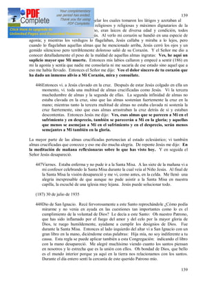 139
139
otros hombres se acercaron para flagelar los cuales tomaron los látigos y azotaban al
Señor sin piedad. Eran sacerdotes, religiosos y religiosas y máximos dignatarios de la
Iglesia, lo que me sorprendió mucho, eran laicos de diversa edad y condición, todos
descargaban su ira en el inocente Jesús. Al verlo mi corazón se hundió en una especie de
agonía; y mientras los verdugos lo flagelaban, Jesús callaba y miraba a lo lejos, pero
cuando lo flagelaban aquellas almas que he mencionado arriba, Jesús cerró los ojos y un
gemido silencioso pero terriblemente doloroso salió de su Corazón. Y el Señor me dio a
conocer detalladamente el peso de la maldad de aquellas almas ingratas: Ves, he aquí un
suplicio mayor que Mi muerte. Entonces mis labios callaron y empecé a sentir (186) en
mi la agonía y sentía que nadie me consolaría ni me sacaría de ese estado sino aquel que a
eso me había llevado. Entonces el Señor me dijo: Veo el dolor sincero de tu corazón que
ha dado un inmenso alivio a Mi Corazón, mira y consuélate.
446Entonces vi. a Jesús clavado en la cruz. Después de estar Jesús colgado en ella un
momento, vi. toda una multitud de almas crucificadas como Jesús. Vi la tercera
muchedumbre de almas y la segunda de ellas. La segunda infinidad de almas no
estaba clavada en la cruz, sino que las almas sostenían fuertemente la cruz en la
mano; mientras tanto la tercera multitud de almas no estaba clavada ni sostenía la
cruz fuertemente, sino que esas almas arrastraban la cruz detrás de si y estaban
descontentas. Entonces Jesús me dijo: Ves, esas almas que se parecen a Mi en el
sufrimiento y en desprecio, también se parecerán a Mi en la gloria; y aquellas
que menos se asemejan a Mi en el sufrimiento y en el desprecio, serán menos
semejantes a Mi también en la gloria.
La mayor parte de las almas crucificadas pertenecían al estado eclesiástico; vi también
almas crucificadas que conozco y eso me dio mucha alegría. De repente Jesús me dijo: En
la meditación de mañana reflexionaras sobre lo que has visto hoy. Y en seguida el
Señor Jesús desapareció.
447Viernes. Estaba enferma y no pude ir a la Santa Misa. A las siete de la mañana vi a
mi confesor celebrando la Santa Misa durante la cual veía al Niño Jesús. Al final de
la Santa Misa la visión desapareció y me vi, como antes, en la celda. Me llenó una
alegría inexpresable de que aunque no pude asistir a la Santa Misa en nuestra
capilla, la escuché de una iglesia muy lejana. Jesús puede solucionar todo.
(187) 30 de julio de 1935
448Dio de San Ignacio. Recé fervorosamente a este Santo reprochándole ¿Cómo podía
mirarme y no venia en ayuda en las cuestiones tan importantes como lo es el
cumplimiento de la voluntad de Dios? Le decía a este Santo: Oh nuestro Patrono,
que has sido inflamado por el fuego del amor y del celo por la mayor gloria de
Dios, te ruego humildemente, ayúdame a cumplir los designios de Dios. Fue
durante la Santa Misa. Entonces al lado izquierdo del altar vi a San Ignacio con un
gran libro en la mano, diciéndome estas palabras: Hija mía, no soy indiferente a tu
causa. Esta regla se puede aplicar también a esta Congregación: indicando el libro
con la mano desapareció. Me alegré muchísimo viendo cuanto los santos piensan
en nosotros y lo estrecha que es la unión con ellos. Oh bondad de Dios, que bello
es el mundo interior porque ya aquí en la tierra nos relacionamos con los santos.
Durante el día entero sentí la cercanía de este querido Patrono mío.
 