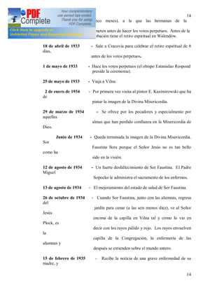 14
14
Cinco meses), a la que las hermanas de la
Congregación se
someten antes de hacer los votos perpetuos. Antes de la
probación tiene el retiro espiritual en Walendów.
18 de abril de 1933 - Sale a Cracovia para celebrar el retiro espiritual de 8
días,
antes de los votos perpetuos.
1 de mayo de 1933 - Hace los votos perpetuos (el obispo Estanislao Rospond
preside la ceremonia).
25 de mayo de 1933 - Viaja a Vilna.
2 de enero de 1934 - Por primera vez visita al pintor E. Kazimirowski que ha
de
pintar la imagen de la Divina Misericordia.
29 de marzo de 1934 - Se ofrece por los pecadores y especialmente por
aquellas
almas que han perdido confianza en la Misericordia de
Dios.
Junio de 1934 - Queda terminada la imagen de la Divina Misericordia.
Sor
Faustina llora porque el Señor Jesús no es tan bello
como ha
sido en la visión.
12 de agosto de 1934 - Un fuerte desfallecimiento de Sor Faustina. El Padre
Miguel
Sopocko le administra el sacramento de los enfermos.
13 de agosto de 1934 - El mejoramiento del estado de salud de Sor Faustina.
26 de octubre de 1934 - Cuando Sor Faustina, junto con las alumnas, regresa
del
jardín para cenar (a las seis menos diez), ve al Señor
Jesús
encima de la capilla en Vilna tal y como lo vio en
Plock, es
decir con los rayos pálido y rojo. Los rayos envuelven
la
capilla de la Congregación, la enfermería de las
alumnas y
después se extienden sobre el mundo entero.
15 de febrero de 1935 - Recibe la noticia de una grave enfermedad de su
madre, y
 