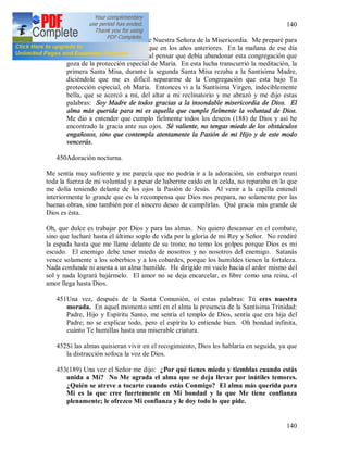 140
140
4495 de agosto de 1935: Fiesta de Nuestra Señora de la Misericordia. Me preparé para
esta fiesta con mayor fervor que en los años anteriores. En la mañana de ese día
experimenté la lucha interior al pensar que debía abandonar esta congregación que
goza de la protección especial de María. En esta lucha transcurrió la meditación, la
primera Santa Misa, durante la segunda Santa Misa rezaba a la Santísima Madre,
diciéndole que me es difícil separarme de la Congregación que esta bajo Tu
protección especial, oh María. Entonces vi a la Santísima Virgen, indeciblemente
bella, que se acercó a mí, del altar a mi reclinatorio y me abrazó y me dijo estas
palabras: Soy Madre de todos gracias a la insondable misericordia de Dios. El
alma más querida para mi es aquella que cumple fielmente la voluntad de Dios.
Me dio a entender que cumplo fielmente todos los deseos (188) de Dios y así he
encontrado la gracia ante sus ojos. Sé valiente, no tengas miedo de los obstáculos
engañosos, sino que contempla atentamente la Pasión de mi Hijo y de este modo
vencerás.
450Adoración nocturna.
Me sentía muy sufriente y me parecía que no podría ir a la adoración, sin embargo reuní
toda la fuerza de mi voluntad y a pesar de haberme caído en la celda, no reparaba en lo que
me dolía teniendo delante de los ojos la Pasión de Jesús. Al venir a la capilla entendí
interiormente lo grande que es la recompensa que Dios nos prepara, no solamente por las
buenas obras, sino también por el sincero deseo de cumplirlas. Qué gracia más grande de
Dios es ésta.
Oh, que dulce es trabajar por Dios y para las almas. No quiero descansar en el combate,
sino que lucharé hasta el último soplo de vida por la gloria de mi Rey y Señor. No rendiré
la espada hasta que me llame delante de su trono; no temo los golpes porque Dios es mi
escudo. El enemigo debe tener miedo de nosotros y no nosotros del enemigo. Satanás
vence solamente a los soberbios y a los cobardes, porque los humildes tienen la fortaleza.
Nada confunde ni asusta a un alma humilde. He dirigido mi vuelo hacia el ardor mismo del
sol y nada logrará bajármelo. El amor no se deja encarcelar, es libre como una reina, el
amor llega hasta Dios.
451Una vez, después de la Santa Comunión, oí estas palabras: Tú eres nuestra
morada. En aquel momento sentí en el alma la presencia de la Santísima Trinidad:
Padre, Hijo y Espíritu Santo, me sentía el templo de Dios, sentía que era hija del
Padre; no se explicar todo, pero el espíritu lo entiende bien. Oh bondad infinita,
cuánto Te humillas hasta una miserable criatura.
452Si las almas quisieran vivir en el recogimiento, Dios les hablaría en seguida, ya que
la distracción sofoca la voz de Dios.
453(189) Una vez el Señor me dijo: ¿Por qué tienes miedo y tiemblas cuando estás
unida a Mí? No Me agrada el alma que se deja llevar por inútiles temores.
¿Quién se atreve a tocarte cuando estás Conmigo? El alma más querida para
Mi es la que cree fuertemente en Mi bondad y la que Me tiene confianza
plenamente; le ofrezco Mi confianza y le doy todo lo que pide.
 