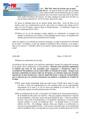 141
141
454En cierta ocasión el Señor me dijo: Hija Mía, toma las gracias que la gente
desprecia; toma cuantas puedas llevar. En aquel instante mi alma fue inundada
del amor de Dios. Siento que estoy unida al Señor tan estrechamente que no cuento
palabra con las cuales podría expresar bien esta unión; siento que todo lo que Dios
tiene, todos los bienes y los tesoros, son míos, aunque me ocupo poco de ellos, ya
que me basta solamente Él. En Él veo todo, fuera de Él, nada.
No busco la felicidad fuera de mi interior donde mora Dios. Gozo de Dios en mi
interior, aquí vivo continuamente con Él, aquí existe mi relación más intima con Él,
aquí vivo con Él segura, aquí no llega la mirada humana. La Santísima Virgen me
anima a relacionarme así con Él.
455Ahora ya no me da amargura cuando padezco un sufrimiento, ni tampoco las
grandes consolaciones me exaltan; se han adueñado de mi la paz y el equilibrio del
espíritu que proviene del conocimiento de la verdad.
¿Qué me importa vivir rodeada de corazones enemigos, si tengo la plenitud de la felicidad
en mi alma? O también, ¿a qué me ayudará la bondad de otros corazones, si no tengo a
Dios en mi interior? Teniendo a Dios en mi interior ¿Quién puede perjudicarme de algún
modo?
+
(190) JMJ Vilna, 12 VIII 1935
456Ejercicios espirituales de tres días.
Al anochecer del día anterior a los ejercicios espirituales, durante [la asignación] nocturna
de los puntos [de la meditación], oí estas palabras: Durante estos ejercicios espirituales
te hablaré por boca de este sacerdote para asegurarte y fortalecerte sobre la
veracidad de Mis palabras con las cuales hablo en el fondo de tu alma. Aunque estos
ejercicios espirituales los hacen todas las hermanas, no obstante tengo una atención
especial por ti para fortalecerte y hacerte impávida frente a todas las contrariedades
que te esperan; por eso escucha atentamente sus palabras y medítalas en el fondo de
tu alma.
457Oh, cómo quedé sorprendida, dado que todo lo que el Padre decía sobre la unión
con Dios y sobre los impedimentos en esta estrecha unión, yo lo experimentaba
exactamente en el alma y lo oía de Jesús que hablaba en el fondo de ella. La
perfección consiste en [esta] estrecha unión con Dios.
458En la meditación de las diez, el sacerdote [177] habló de la misericordia de Dios y
de la bondad de Dios para con nosotros. Dijo que cuando examinamos la historia
de la humanidad, a cada paso vemos esta gran bondad de Dios. Todos los atributos
de Dios, tales como la omnipotencia, y la sabiduría contribuyen a revelarnos este
máximo atributo, es decir, la bondad de Dios. La bondad divina es el mayor
atributo de Dios. Sin embargo, muchas almas que tienden a la perfección, no
conocen esta gran bondad de Dios. Todo lo que el sacerdote dijo en esa meditación
sobre la bondad de Dios, correspondía con lo que Jesús me había dicho [y] se (191)
 