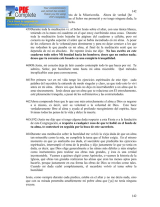 142
142
refería exactamente a la Fiesta de la Misericordia. Ahora de verdad [he
comprendido] claramente lo que el Señor me prometió y no tengo ninguna duda, la
Palabra de Dios es clara y explicita.
459Durante toda la meditación vi. al Señor Jesús sobre el altar, con una túnica blanca,
teniendo en la mano mi cuaderno en el que estoy escribiendo estas cosas. Durante
toda la meditación Jesús hojeaba las páginas del cuaderno y callaba, pero mi
corazón no lograba soportar el ardor que se había incendiado en mi alma. A pesar
de los esfuerzos de la voluntad para dominarme y para no dejar conocer a los que
me rodeaban lo que pasaba en mi alma, al final de la meditación sentí que no
dependía de mí en absoluto. De repente Jesús me dijo: No has escrito en este
cuaderno todo sobre Mi bondad hacia los hombres; deseo que no omitas nada;
deseo que tu corazón esté basado en una completa tranquilidad.
460Oh Jesús, mi corazón deja de latir cuando contemplo todo lo que haces por mí. Te
admiro, Señor, por humillarte tanto hasta mi alma miserable. Qué métodos
inexplicables usas para convencerme.
461Por primera vez en mi vida tengo los ejercicios espirituales de este tipo: cada
palabra del sacerdote la entiendo de modo singular y claro, ya que todo esto lo viví
antes en mi alma. Ahora veo que Jesús no deja en incertidumbre a un alma que lo
ama sinceramente. Jesús desea que un alma que se relaciona con Él estrechamente,
esté plenamente tranquila, a pesar de los sufrimientos y las contrariedades.
462Ahora comprendo bien que lo que une más estrechamente el alma a Dios es negarse
a si mismo, es decir, unir su voluntad a la voluntad de Dios. Esto hace
verdaderamente libre al alma y ayuda al profundo recogimiento del espíritu, hace
livianas todas las penas de la vida y dulce la muerte.
463(192) Jesús me dijo que si tengo alguna duda respecto a esta Fiesta o a la fundación
de esta Congregación, o respecto a cualquier cosa de que te hablé en el fondo de
tu alma, te contestaré en seguida por la boca de este sacerdote.
464Durante una meditación sobre la humildad me volvió la vieja duda de que un alma
tan miserable como la mía, no cumpliría la tarea que el Señor exigía. En el mismo
momento en que yo analizaba esa duda, el sacerdote que predicaba los ejercicios
espirituales, interrumpió el tema de la predica y dijo justamente lo que yo tenía en
duda, es decir, que Dios elige generalmente a las almas más débiles y más simples
como instrumentos para realizar sus obras más grandes, y ésta es una verdad
incontestable. Veamos a quiénes eligió como Apóstoles, o veamos la historia de la
Iglesia, qué obras tan grandes realizaron las almas que eran las menos aptas para
hacerlo, porque justamente en esa forma las obras de Dios se revelan como tales.
Cuando mi duda cedió completamente, el sacerdote volvió al tema sobre la
humildad.
Jesús, como siempre durante cada predica, estaba en el altar y no me decía nada, sino
que con su mirada penetraba amablemente mi pobre alma que [ya] no tenía ninguna
excusa.
 