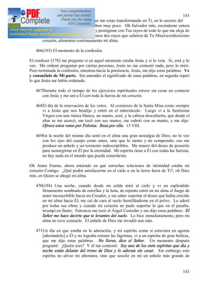 143
143
465Jesús, Vida mía, siento bien que me estas transformando en Ti, en lo secreto del
alma donde los sentidos perciben muy poco. Oh Salvador mío, escóndeme entera
en lo profundo de Tu corazón y protégeme con Tus rayos de todo lo que me aleja de
Ti, Te suplico, oh Jesús, que estos dos rayos que salieron de Tu Misericordiosísimo
corazón, alimenten continuamente mi alma.
466(193) El momento de la confesión.
El confesor [178] me pregunto si en aquel momento estaba Jesús y si lo veía. Si, está y lo
veo. Me ordenó preguntar por ciertas personas, Jesús no me contestó nada, pero lo miró.
Pero terminada la confesión, mientras hacia la penitencia, Jesús, me dijo estas palabras: Ve
y consuélalo de Mi parte. Sin entender el significado de estas palabras, en seguida repetí
lo que Jesús me había ordenado.
467Durante todo el tiempo de los ejercicios espirituales estuve sin cesar en contacto
con Jesús y me uní a Él con toda la fuerza de mi corazón.
468El día de la renovación de los votos. Al comienzo de la Santa Misa como siempre
vi a Jesús que nos bendijo y entró en el tabernáculo. Luego vi a la Santísima
Virgen con una túnica blanca, un manto, azul, y la cabeza descubierta, que desde el
altar se me acercó, me tocó con sus manos, me cubrió con su manto, y me dijo:
Ofrece estos votos por Polonia. Reza por ella. 15 VIII.
469En la noche del mismo día sentí en el alma una gran nostalgia de Dios; no lo veo
con los ojos del cuerpo como antes, sino que lo siento y no comprendo; eso me
produce un anhelo y un tormento indescriptibles. Me muero del deseo de poseerlo
para sumergirme en Él por la eternidad. Mi espíritu tiene a Él con todas las fuerzas,
no hay nada en el mundo que pueda consolarme.
Oh Amor Eterno, ahora entiendo en qué estrechas relaciones de intimidad estaba mi
corazón Contigo. ¿Qué podrá satisfacerme en el cielo o en la tierra fuera de Ti?, oh Dios
mío, en Quien se ahogó mi alma.
470(194) Una noche, cuando desde mi celda miré al cielo y vi un esplendido
firmamento sembrado de estrellas y la luna, de repente entró en mi alma el fuego de
amor inconcebible hacia mi Creador, y sin saber soportar el deseo que había crecido
en mi alma hacia Él, me caí de cara al suelo humillándome en el polvo. Lo adoré
por todas sus obras y cuando mi corazón no pudo soportar lo que en él pasaba,
irrumpí en llanto. Entonces me tocó el Ángel Custodio y me dijo estas palabras: El
Señor me hace decirte que te levantes del suelo. Lo hice inmediatamente, pero mi
alma no tuvo consuelo. El anhelo de Dios me invadió aun más.
471Un día en que estaba en la adoración, y mi espíritu como si estuviera en agonía
[añorándolo] a Él y no lograba retener las lágrimas, vi a un espíritu de gran belleza,
que me dijo estas palabras: No llores, dice el Señor. Un momento después
pregunté: ¿Quién eres? Y él me contestó: Soy uno de los siete espíritus que día y
noche están delante del trono de Dios y lo adoran sin cesar. Sin embargo este
espíritu no alivio mi añoranza, sino que suscitó en mí un anhelo más grande de
 