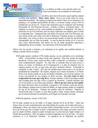 144
144
Dios. Este espíritu es muy bello y su belleza se debe a una estrecha unión con
Dios. Este espíritu no me deja ni por un momento, me acompaña en todas partes.
472Al día siguiente, durante la Santa Misa, antes de la elevación, aquel espíritu empezó
a cantar estas palabras: Santo, Santo, Santo. Su voz era como miles de voces,
imposible describirlo. De repente mi espíritu fue unido a Dios, en un momento vi la
grandeza y la santidad inconcebibles de Dios y al mismo tiempo conocí (195) la
nulidad que soy de por mi. Conocí más claramente que en cualquier otro momento
del pasado, las Tres Personas Divinas: el Padre, el Hijo y el Espíritu Santo. Sin
embargo su esencia es Una, como también la igualdad y la Majestad. Mi alma se
relaciona con las Tres Personas, pero no logro explicarlo con palabras, pero el alma
lo comprende bien. Cualquiera que esté unido con una de estas Tres Personas, por
este mismo hecho está unido con toda la Santísima Trinidad, porque su unidad es
indivisible. Esa visión, es decir, ese conocimiento inundó mi alma de una felicidad
inimaginable, por ser Dios tan grande. Lo que he descrito arriba, no lo vi con los
ojos, como anteriormente, sino dentro de mí, de modo puramente espiritual e
independiente de los sentidos. Eso duró hasta el fin de la Santa Misa.
Ahora, esto me sucede a menudo y no solamente en la capilla, sino también durante el
trabajo y cuando menos lo espero.
473Cuando nuestro confesor [179] estaba ausente, yo me confesaba con el arzobispo
[180]. Al descubrirle mi alma, recibí esta respuesta: Hija mía, ármate de mucha
paciencia, si estas cosas vienen de Dios, tarde o temprano, se realizaran y te digo
estar completamente tranquila. Yo, hija mía, te entiendo bien en estas cosas; y
ahora, en cuanto al abandono de la Congregación y la idea de [fundar] otra, ni
siquiera pienses en esto, ya que seria una grave tentación interior. Terminada la
confesión, le dije a Jesús: ¿Por qué me mandas hacer estas cosas y no me das la
posibilidad de cumplirlas? De repente, después de la Santa Comunión vi al Señor
Jesús en la misma capilla en la que me había confesado, con el mismo aspecto con
el que está pintado en esta imagen; el Señor me dijo: No estés triste, le haré
comprender las cosas que exijo de ti. Cuando salíamos, (196) el arzobispo estaba
muy ocupado pero nos dijo volver y esperar un momento. Cuando entramos otra
vez en la capilla, oí en el alma estas palabras: Dile lo que has visto en esta capilla.
En aquel momento entró el arzobispo y preguntó si no teníamos nada que decirle.
Sin embargo, aunque tenía la orden de hablar, no pude porque estaba en compañía
de una de las hermanas. Todavía una palabra sobre la confesión: Impetrar la
misericordia para el mundo, es una idea grande y bella, ruegue mucho, hermana,
por la misericordia para los pecadores, pero hágalo en su propio convento.
474El día siguiente, viernes 13 XI 1935.
Por la tarde, estando yo en mi celda, vi al ángel, ejecutor de la ira de Dios. Tenía una
túnica clara, el rostro resplandeciente; una nube debajo de sus pies, de la nube salía rayos y
relámpagos e iban a las manos y de su mano salían y alcanzaban la tierra. Al ver esta señal
de la ira divina que iba a castigar la tierra y especialmente cierto lugar, por justos motivos
que no puedo nombrar, empecé a pedir al ángel que se contuviera por algún tiempo y el
mundo haría penitencia. Pero mi suplica era nada comparada con la ira de Dios. En aquel
momento vi a la Santísima Trinidad. La grandeza de su Majestad me penetró
 