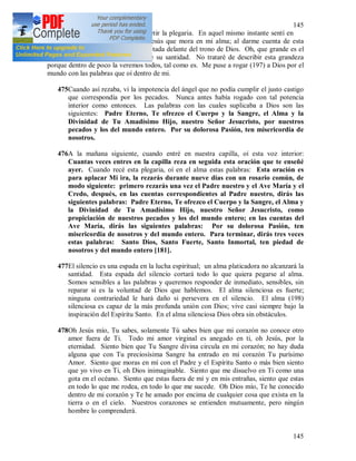 145
145
profundamente y no me atreví a repetir la plegaria. En aquel mismo instante sentí en
mi alma la fuerza de la gracia de Jesús que mora en mi alma; al darme cuenta de esta
gracia, en el mismo momento fui raptada delante del trono de Dios. Oh, que grande es el
Señor y Dios nuestro e inconcebible su santidad. No trataré de describir esta grandeza
porque dentro de poco la veremos todos, tal como es. Me puse a rogar (197) a Dios por el
mundo con las palabras que oí dentro de mi.
475Cuando así rezaba, vi la impotencia del ángel que no podía cumplir el justo castigo
que correspondía por los pecados. Nunca antes había rogado con tal potencia
interior como entonces. Las palabras con las cuales suplicaba a Dios son las
siguientes: Padre Eterno, Te ofrezco el Cuerpo y la Sangre, el Alma y la
Divinidad de Tu Amadísimo Hijo, nuestro Señor Jesucristo, por nuestros
pecados y los del mundo entero. Por su dolorosa Pasión, ten misericordia de
nosotros.
476A la mañana siguiente, cuando entré en nuestra capilla, oí esta voz interior:
Cuantas veces entres en la capilla reza en seguida esta oración que te enseñé
ayer. Cuando recé esta plegaria, oí en el alma estas palabras: Esta oración es
para aplacar Mi ira, la rezarás durante nueve días con un rosario común, de
modo siguiente: primero rezarás una vez el Padre nuestro y el Ave María y el
Credo, después, en las cuentas correspondientes al Padre nuestro, dirás las
siguientes palabras: Padre Eterno, Te ofrezco el Cuerpo y la Sangre, el Alma y
la Divinidad de Tu Amadísimo Hijo, nuestro Señor Jesucristo, como
propiciación de nuestros pecados y los del mundo entero; en las cuentas del
Ave María, dirás las siguientes palabras: Por su dolorosa Pasión, ten
misericordia de nosotros y del mundo entero. Para terminar, dirás tres veces
estas palabras: Santo Dios, Santo Fuerte, Santo Inmortal, ten piedad de
nosotros y del mundo entero [181].
477El silencio es una espada en la lucha espiritual; un alma platicadora no alcanzará la
santidad. Esta espada del silencio cortará todo lo que quiera pegarse al alma.
Somos sensibles a las palabras y queremos responder de inmediato, sensibles, sin
reparar si es la voluntad de Dios que hablemos. El alma silenciosa es fuerte;
ninguna contrariedad le hará daño si persevera en el silencio. El alma (198)
silenciosa es capaz de la más profunda unión con Dios; vive casi siempre bajo la
inspiración del Espíritu Santo. En el alma silenciosa Dios obra sin obstáculos.
478Oh Jesús mío, Tu sabes, solamente Tú sabes bien que mi corazón no conoce otro
amor fuera de Ti. Todo mi amor virginal es anegado en ti, oh Jesús, por la
eternidad. Siento bien que Tu Sangre divina circula en mi corazón; no hay duda
alguna que con Tu preciosísima Sangre ha entrado en mi corazón Tu purísimo
Amor. Siento que moras en mí con el Padre y el Espíritu Santo o más bien siento
que yo vivo en Ti, oh Dios inimaginable. Siento que me disuelvo en Ti como una
gota en el océano. Siento que estas fuera de mí y en mis entrañas, siento que estas
en todo lo que me rodea, en todo lo que me sucede. Oh Dios mío, Te he conocido
dentro de mi corazón y Te he amado por encima de cualquier cosa que exista en la
tierra o en el cielo. Nuestros corazones se entienden mutuamente, pero ningún
hombre lo comprenderá.
 