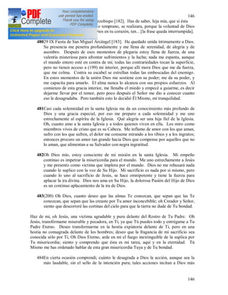 146
146
479La segunda confesión con el arzobispo [182]. Has de saber, hija mía, que si ésta
es la voluntad de Dios, tarde o temprano, se realizara, porque la voluntad de Dios
tiene que cumplirse. Ama a Dios en tu corazón, ten…[la frase queda interrumpida].
48029 IX Fiesta de San Miguel Arcángel [183]. He quedado unida íntimamente a Dios.
Su presencia me penetra profundamente y me llena de serenidad, de alegría y de
asombro. Después de esos momentos de plegaria estoy llena de fuerza, de una
valentía misteriosa para afrontar sufrimientos y la lucha; nada me espanta, aunque
el mundo entero esté en contra de mí; todas las contrariedades tocan la superficie,
pero no tienen acceso a (199) mi interior, porque allí mora Dios que me da fuerza,
que me colma. Contra su escabel se estrellan todas las emboscadas del enemigo.
En estos momentos de la unión Dios me sostiene con su poder; me da su poder, y
me capacita para amarlo. El alma nunca lo alcanza con sus propios esfuerzos. Al
comienzo de esta gracia interior, me llenaba el miedo y empecé a guiarme, es decir
dejarme llevar por el temor, pero poco después el Señor me dio a conocer cuanto
eso le desagradaba. Pero también esto lo decidió Él Mismo, mi tranquilidad.
481Casi cada solemnidad en la santa Iglesia me da un conocimiento más profundo de
Dios y una gracia especial, por eso me preparo a cada solemnidad y me uno
estrechamente al espíritu de la Iglesia. Qué alegría ser una hija fiel de la Iglesia.
Oh, cuanto amo a la santa Iglesia y a todos quienes viven en ella. Los miro como
miembros vivos de cristo que es su Cabeza. Me inflamo de amor con los que aman,
sufro con los que sufren, el dolor me consume mirando a los tibios y a los ingratos;
entonces procuro un amor tan grande hacia Dios que compense por aquellos que no
lo aman, que alimentan a su Salvador con negra ingratitud.
482Oh Dios mío, estoy consciente de mi misión en la santa Iglesia. Mi empeño
continuo es impetrar la misericordia para el mundo. Me uno estrechamente a Jesús
y me presento como victima que implora por el mundo. Dios no me rehusará nada
cuando le suplico con la voz de Su Hijo. Mi sacrificio es nada por si mismo, pero
cuando lo uno al sacrificio de Jesús, se hace omnipotente y tiene la fuerza para
aplacar la ira divina. Dios nos ama en Su Hijo, la dolorosa Pasión del Hijo de Dios
es un continuo aplacamiento de la ira de Dios.
483(200) Oh Dios, cuanto deseo que las almas Te conozcan, que sepan que las Te
conozcan, que sepan que las creaste por Tu amor inconcebible; oh Creador y Señor,
siento que descorreré las cortinas del cielo para que la tierra no dude de Tu bondad.
Haz de mi, oh Jesús, una victima agradable y pura delante del Rostro de Tu Padre. Oh
Jesús, transfórmame miserable y pecadora, en Ti, ya que Tú puedes todo y entrégame a Tu
Padre Eterno. Deseo transformarme en la hostia expiatoria delante de Ti, pero en una
hostia no consagrada delante de los hombres; deseo que la fragancia de mi sacrificio sea
conocida sólo por Ti, Oh Dios Eterno, arde en mi el fuego inextinguible de la suplica por
Tu misericordia; siento y comprendo que ésta es mi tarea, aquí y en la eternidad. Tú
Mismo me has ordenado hablar de esta gran misericordia Tuya y de Tu bondad.
484En cierta ocasión comprendí, cuánto le desagrada a Dios la acción, aunque sea la
más laudable, sin el sello de la intención pura; tales acciones incitan a Dios más
 