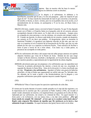 147
147
bien al castigo que a la recompensa. Que en nuestra vida las haya lo menos
posible, mientras en la vida religiosa no deberían existir en absoluto.
485Con igual disposición recibo la alegría y el sufrimiento, la alabanza y la
humillación; recuerdo que la una y la otra son pasajeras. ¿Qué me importa lo que
digan de mí? Ya hace mucho he renunciado de todo lo que concierne a mi persona.
Mi nombre es hostia, es decir, victima, pero no en la palabra sino en la acción, en el
anonadamiento de mi misma, en asemejarme a Ti en la cruz, oh Buen Jesús y
Maestro mío.
486(201) Oh Jesús, cuando vienes a mi [en] la Santa Comunión, Tu que Te has dignado
morar con el Padre y el Espíritu Santo en el pequeño cielo de mi corazón, procuro
acompañarte durante el día entero, no Te dejo solo ni un momento. Aunque estoy
en compañía de otras personas o con las alumnas, mi corazón está siempre unido a
Él. Cuando me duermo, le ofrezco cada latido de mi corazón, cuando me despierto,
me sumerjo en Él sin decir una palabra. Al despertarme, adoro un momento la
Santísima Trinidad y le agradezco por haberme ofrecido un día más, que una vez
más va a repetirse en mi el misterio de la Encarnación de Su Hijo, que una vez más
delante de mis ojos va a repetirse su dolorosa Pasión. Trato entonces de facilitar a
Jesús el paso a través de mí a otras almas. Con Jesús voy a todas partes, su
presencia me acompaña en todas partes.
487En los sufrimientos del alma o del cuerpo trato de callar porque entonces mi espíritu
adquiere fortaleza que viene de la Pasión de Jesús. Delante de mis ojos tengo
siempre su Rostro doloroso, insultado y desfigurado, su Corazón divino, traspasado
por nuestros pecados y especialmente por la ingratitud de las almas elegidas.
488Doble advertencia para que me preparase a los sufrimientos que me esperaban [en]
Varsovia; la primera advertencia fue interior, a través de una voz, escuchada, la
segunda fue durante la Santa Misa. Antes de la elevación vi a Jesús crucificado que
me dijo: Prepárate a los sufrimientos. Agradecí al Señor esta gracia de haberme
advertido y le dije al Señor que seguramente no sufriré más que Tu, Salvador mío.
No obstante me lo tomé a pecho e iba fortaleciéndome con la plegaria y con
pequeños sufrimientos para poder soportar mayores cuando llegasen.
(202) 19 X 1935
489Salida de Vilna a Cracovia para los ejercicios espirituales de ocho días.
El viernes por la noche durante el rosario cuando pensaba en el viaje del día siguiente y en
la importancia de la cuestión que iba a presentar al Padre Andrasz [184], me invadió el
miedo viendo claramente mi miseria y mi inaptitud frente a la grandeza de la obra de Dios.
Aplastada por ese sufrimiento, me sometí a la voluntad de Dios. En aquel instante vi a
Jesús junto a mi reclinatorio, con una túnica clara, y me dijo estas palabras: ¿Por qué
tienes miedo de cumplir Mi voluntad? ¿Crees que no te ayudaré como hasta ahora?
Repite cada exigencia Mía delante de aquellos que Me sustituyen en la tierra y haz
solamente lo que te manden. En aquel momento una [gran] fuerza entró en mi alma.
 