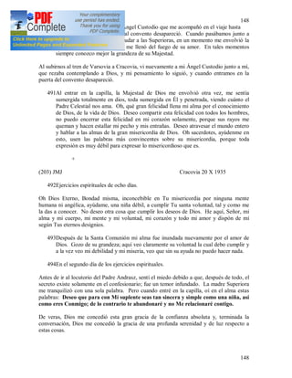 148
148
490A la mañana siguiente vi. al Ángel Custodio que me acompañó en el viaje hasta
Varsovia. Cuando entramos al convento desapareció. Cuando pasábamos junto a
una pequeña capillita para saludar a las Superioras, en un momento me envolvió la
presencia de Dios y el Señor me llenó del fuego de su amor. En tales momentos
siempre conozco mejor la grandeza de su Majestad.
Al subirnos al tren de Varsovia a Cracovia, vi nuevamente a mi Ángel Custodio junto a mí,
que rezaba contemplando a Dios, y mi pensamiento lo siguió, y cuando entramos en la
puerta del convento desapareció.
491Al entrar en la capilla, la Majestad de Dios me envolvió otra vez, me sentía
sumergida totalmente en dios, toda sumergida en Él y penetrada, viendo cuánto el
Padre Celestial nos ama. Oh, qué gran felicidad llena mi alma por el conocimiento
de Dios, de la vida de Dios. Deseo compartir esta felicidad con todos los hombres,
no puedo encerrar esta felicidad en mi corazón solamente, porque sus rayos me
queman y hacen estallar mi pecho y mis entrañas. Deseo atravesar el mundo entero
y hablar a las almas de la gran misericordia de Dios. Oh sacerdotes, ayúdenme en
esto, usen las palabras más convincentes sobre su misericordia, porque toda
expresión es muy débil para expresar lo misericordioso que es.
+
(203) JMJ Cracovia 20 X 1935
492Ejercicios espirituales de ocho días.
Oh Dios Eterno, Bondad misma, inconcebible en Tu misericordia por ninguna mente
humana ni angélica, ayúdame, una niña débil, a cumplir Tu santa voluntad, tal y como me
la das a conocer. No deseo otra cosa que cumplir los deseos de Dios. He aquí, Señor, mi
alma y mi cuerpo, mi mente y mi voluntad, mi corazón y todo mi amor y dispón de mí
según Tus eternos designios.
493Después de la Santa Comunión mi alma fue inundada nuevamente por el amor de
Dios. Gozo de su grandeza; aquí veo claramente su voluntad la cual debo cumplir y
a la vez veo mi debilidad y mi miseria, veo que sin su ayuda no puedo hacer nada.
494En el segundo día de los ejercicios espirituales.
Antes de ir al locutorio del Padre Andrasz, sentí el miedo debido a que, después de todo, el
secreto existe solamente en el confesionario; fue un temor infundado. La madre Superiora
me tranquilizó con una sola palabra. Pero cuando entré en la capilla, oí en el alma estas
palabras: Deseo que para con Mí suplente seas tan sincera y simple como una niña, así
como eres Conmigo; de lo contrario te abandonaré y no Me relacionaré contigo.
De veras, Dios me concedió esta gran gracia de la confianza absoluta y, terminada la
conversación, Dios me concedió la gracia de una profunda serenidad y de luz respecto a
estas cosas.
 