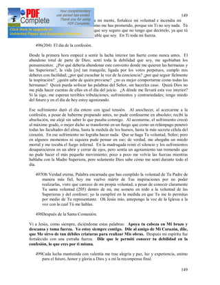 149
149
495Oh Jesús, Luz eterna, ilumina mi mente, fortalece mi voluntad e incendia mi
corazón. Quédate conmigo como me has prometido, porque sin Ti no soy nada. Tú
sabes, oh Jesús mío, lo débil que soy seguro que no tengo que decírtelo, ya que tú
eres quien sabe mejor lo miserable que soy. En Ti toda mi fuerza.
496(204) El día de la confesión.
Desde la primera hora empecé a sentir la lucha interior tan fuerte como nunca antes. El
abandono total de parte de Dios; sentí toda la debilidad que soy, me agobiaban los
pensamientos: ¿Por qué debería abandonar este convento donde me quieren las hermanas y
las Superioras?, la vida [es] tan tranquila; ligada por los votos perpetuos, cumplo mis
deberes con facilidad; ¿por qué escuchar la voz de la conciencia? ¿por qué seguir fielmente
la inspiración? ¿quién sabe de quién proviene? ¿no es mejor comportarme como todas las
hermanas? Quizá pueda sofocar las palabras del Señor, sin hacerles caso. Quizá Dios no
me pida hacer cuentas de ellas en el día del juicio. ¿A dónde me llevará esta voz interior?
Si la sigo, me esperan terribles tribulaciones, sufrimientos y contrariedades; tengo miedo
del futuro y en el día de hoy estoy agonizando.
Ese sufrimiento duró el día entero con igual tensión. Al anochecer, al acercarme a la
confesión, a pesar de haberme preparado antes, no pude confesarme en absoluto; recibí la
absolución, me alejé sin saber lo que pasaba conmigo. Al acostarme, el sufrimiento creció
al máximo grado, o mejor dicho se transformó en un fuego que como un relámpago penetró
todas las facultades del alma, hasta la medula de los huesos, hasta la más secreta célula del
corazón. En ese sufrimiento no lograba hacer nada: Que se haga Tu voluntad, Señor; pero
en algunos momentos ni siquiera pude pensar en eso; de verdad, me ahogaba un miedo
mortal y me tocaba el fuego infernal. En la madrugada reinó el silencio y los sufrimientos
desaparecieron en un abrir y cerrar de ojos, pero sentía un agotamiento tan tremendo que
no pude hacer el más pequeño movimiento; poco a poco me volvía las fuerzas mientras
hablaba con la Madre Superiora, pero solamente Dios sabe cómo me sentí durante todo el
día.
497Oh Verdad eterna, Palabra encarnada que has cumplido la voluntad de Tu Padre de
manera más fiel, hoy me vuelvo mártir de Tus inspiraciones por no poder
realizarlas, visto que carezco de mi propia voluntad; a pesar de conocer claramente
Tu santa voluntad (205) dentro de mi, me someto en todo a la voluntad de las
Superioras y del confesor; yo la cumpliré en la medida en que Tu me lo permitas
por medio de Tu representante. Oh Jesús mío, antepongo la voz de la Iglesia a la
voz con la cual Tú me hablas.
498Después de la Santa Comunión.
Vi a Jesús, como siempre, diciéndome estas palabras: Apoya tu cabeza en Mi brazo y
descansa y toma fuerza. Yo estoy siempre contigo. Dile al amigo de Mi Corazón, dile,
que Me sirvo de tan débiles criaturas para realizar Mis obras. Después mi espíritu fue
fortalecido con una extraña fuerza. Dile que le permití conocer tu debilidad en la
confesión, lo que eres por ti misma.
499Cada lucha mantenida con valentía me trae alegría y paz, luz y experiencia, animo
para el futuro, honor y gloria a Dios y a mí la recompensa final.
 